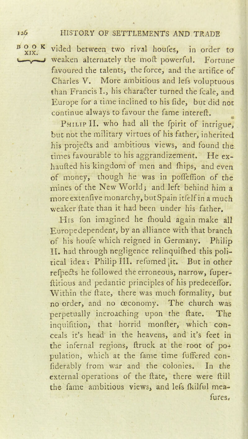 B xix K v^e<^ between two rival houfes, in order to i—weaken alternately the moft powerful. Fortune favoured the talents, the force, and the artifice of Charles V. More ambitious and lefs voluptuous than Francis I., his character turned the fcale, and Europe for a time inclined to his fide, but did not continue always to favour the fame intereft. Philip II. who had all the fpirit of intrigue, but not the military virtues of his father, inherited his projects and ambitious views, and found the times favourable to his aggrandizement. He ex- haufted his kingdom of men and fhips, and even of money, though he was in poffeffion of the mines of the New World; and left behind him a moreextenfive monarchy, butSpain itfelf in a much weaker (late than it had been under his father. His fon imagined he fihould again make all Europedependent, by an alliance with that branch of his houfe which reigned in Germany. Philip II. had through negligence relinquifhed this poli- tical idea; Philip III. refumed [it. But in other refpe&s he followed the erroneous, narrow, fuper- ftitious and pedantic principles of his predeceflor. Within the (late, there was much formality, but no order, and no ceconomy. The church was perpetually incroaching upon the ftate. The inquifition, that horrid monfter, which con- ceals it’s head in the heavens, and it’s feet in the infernal regions, ftruck at the root of po-* pulation, which at the fame time fuffered con- liderably from war and the colonies. In the external operations of the ftate, there were (till the fame ambitious views, and lefs fkilful mea- fures*