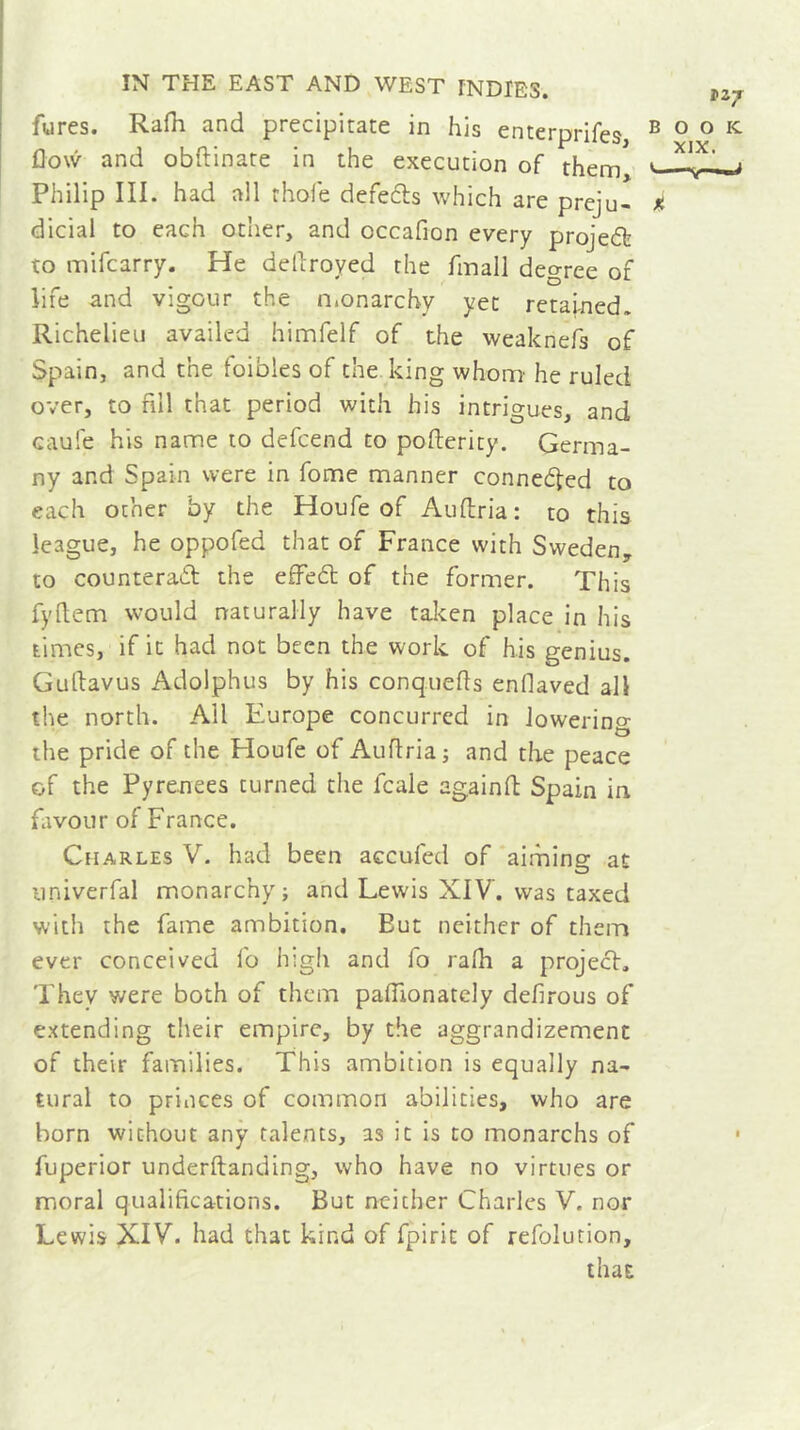 fares. Rafh and precipitate in his enterprifes, B ° ° K flow and obftinate in the execution of them, 1 Philip III. had all thole defects which are preju- i dicial to each other, and cccafion every project to mifcarry. He dellroyed the fmall degree of life and vigour the monarchy yet retained. Richelieu availed himfelf of the weaknefs of Spain, and the foibles of the king whom' he ruled over, to nil that period with his intrigues, and caufe his name to defcend to poflerity. Germa- ny and Spain were in fome manner connected to each other by the Houfe of Au (tria : to this league, he oppofed that of France with Sweden, to counteract the effeCt of the former. This fyftem would naturally have taken place in his times, if it had not been the work of his genius. Guttavus Adolphus by his conquers enflaved all the north. All Europe concurred in lowering the pride of the Houfe of Auftria; and the peace of the Pyrenees turned the fcale againft Spain in favour of France. Charles V. had been accuied of aiming at univerfal monarchy; and Lewis XIV. was taxed with the fame ambition. Eut neither of them ever conceived fo high and fo ralh a project. They were both of them paflionately defirous of extending their empire, by the aggrandizement of their families. This ambition is equally na- tural to princes of common abilities, who are born without any talents, as it is to monarchs of fuperior underftanding, who have no virtues or moral qualifications. But neither Charles V. nor Lewis XIV. had that kind of fpirit of refolution, that