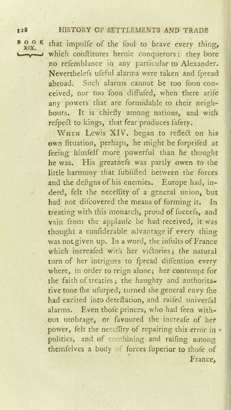 ( 128 HISTORY OF SETTLEMENTS AND TRADE B xix K £^at impHfe of the foul to brave every thing, —y > which conftitutes heroic conquerors : they bore no refemblance in any particular to Alexander. Nevcrthelefs ufeful alarms were taken and fpread abroad. Such alarms cannot be too foon con- ceived, nor too foon diffufed, when there arile any powers that are formidable to their neigh- bours. It is chiefly among nations, and with refpect to kings, that fear produces lafety. When Lewis XIV. began to reflect on his own fituation, perhaps, he might be furprifed at feeing himfelf more powerful than he thought he was. His greatnefs was partly owen to the little harmony that fublifted between the forces and the deflgns of his enemies. Europe had, in- deed, felt the necefilty of a general union, but had not difeovered the means of forming it. In treating with this monarch, proud of fuccels, and vain from the applaufe he had received, it was thought a confiderable advantage if every thing was notgiven up. In a word, the infults of France which increafed with her victories ; the natural turn of her intrigues to fpread diflention every where, in order to reign alone; her contempt for the faith of treaties ; the haughty and authorita- tive tone fhe ufurped, turned the general envy fhe had excited into deteftation, and raifed univerfal alarms. Even thofe princes, who had feen with- out umbrage, or favoured the increafe of her power, felt the neceflity of repairing this error in <* politics, and of combining and raifing among themfelves a body o forces fuperior to thofe of , France,