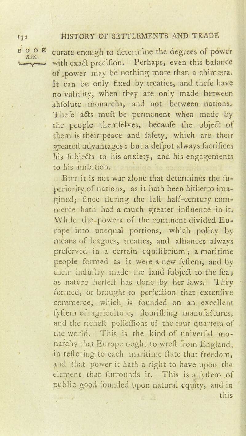 curate enough to determine the degrees of power with exa6t precifion. Perhaps, even this balance of .power may be nothing more than a chimæra. It can be only fixed by treaties, and thefe have no validity, when they are only made between abfolute monarchs, and not between nations. Thefe adts rnuft. be permanent when made by the people themfelves, becaufe the objedt of them is their peace and fafety, which are their greatefl advantages : but a defpot always facrifices his fubjedts to his anxiety, and his engagements • • • ® to his ambition. But it is not war alone that determines the fu- periority of nations, as it hath been hitherto ima- gined; fince during the lafi: half-century com- merce hath had a much greater influence in it. While the-powers of the continent divided Eu- rope into unequal portions, which policy by means of leagues, treaties, and alliances always prelerved in a certain equilibrium ; a maritime people formed as it were a new fvftem, and by their induflry made the land fubjedt to the fea; as nature herfelf has done by her laws. They formed, or brought to perfection that extenfive commerce, which is founded on an excellent fyftem of agriculture, flourifbing manufactures, and the richeft pofleflions of the four quarters of the world. This is the kind of univerfal mo- narchy that Europe ought to wreft from England, in refloring to each maritime flate that freedom, and that power it hath a right to have upon the dement that furrounds it. This is a fjitem of public good founded upon natural equity, and in this