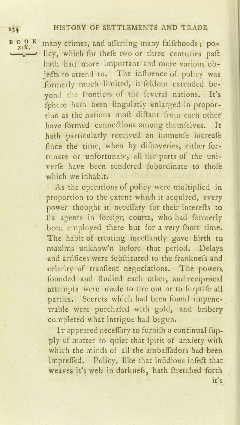 many crimes, and aflferting many falfehoods; po- licy, which for thel'e two or three centuries pad hath had more important and more various ob- jects to attend to. The influence of, policy was formerly much limited, it feldom extended be- yond the frontiers of the feveral nations. It’s fphere hath been Angularly enlarged in propor- tion as the nations moil diftant from eacii other have formed connections among themfelves. It hath particularly received an immenfe increafe fince the time, when by difcoveries, either for- tunate or unfortunate, all the parts of the uni- verfe have been rendered fubordinate to thofe which we inhabit. As the operations of policy were multiplied in proportion to the extent which it acquired, every power thought it neceflary for their interefls to fix agents in foreigu courts, who had formerly been employed there but for a very fhort time. The habit of treating incefiantly gave birth to maxims unknow’n before that period. Delays and artifices were fubftituted to the franknefs and celerity of tranfient négociations. The powers founded and fiudied each other, and reciprocal attempts were made to tire out or to furprife all parties. Secrets which had been found impene- trable were purchafed with gold, and bribery completed what intrigue had begun. It appeared neceflary to furnifh a continual fup- ply of matter to quiet that fpirit of anxiety with which the minds of all the ambafladors had been jmprefled. Policy, like that infidious infeCt that weaves it’s web in darknefs, hath ftretched forth