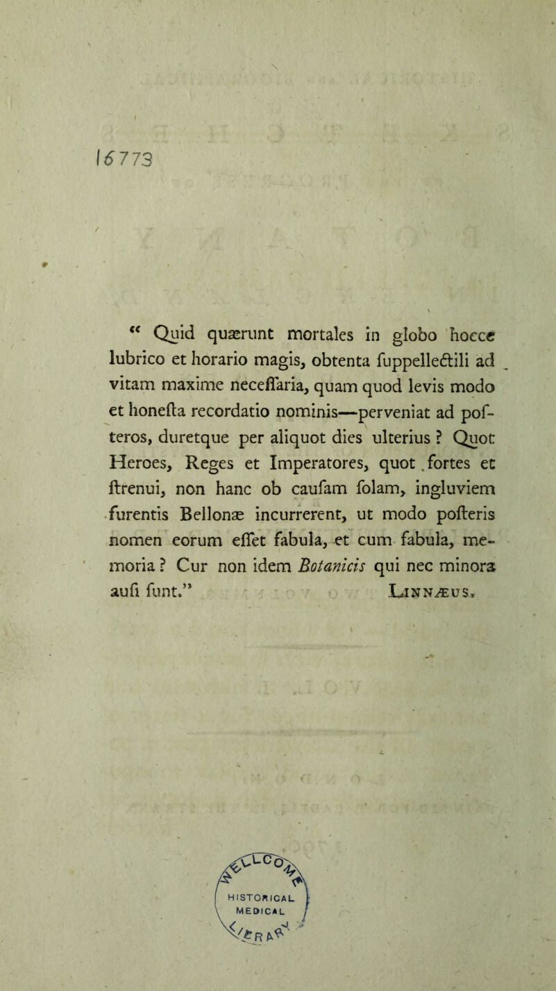 16773 “ Quid quasrunt mortales in globo hocce lubrico et horario magis, obtenta fuppelle&ili ad vitam maxime necefiaria, quam quod levis modo et honefta recordatio nominis—perveniat ad pof- teros, duretque per aliquot dies ulterius ? Quot Heroes, Reges et Imperatores, quot .fortes et ftrenui, non hanc ob caufam folam, ingluviem furentis Bellonae incurrerent, ut modo pofteris nomen eorum effet fabula, et cum fabula, me- moria ? Cur non idem Rotanicis qui nec minora aufi funt.” Linnaeus*