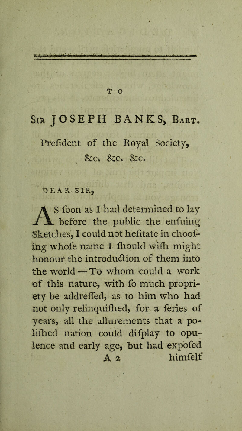 / T O Sir JOSEPH BANKS, Bart. Prelident of the Royal Society, Sec. Sec. Sec. ' bEAR SIR, AS foon as I had determined to lay before the public the enfuing Sketches, I could not helitate in clioof- ing whofe name I fhould with might honour the introduction of them into the world — To whom could a work of this nature, with fo much propri- ety be addreffed, as to him who had not only relinquifhed, for a feries of years, all the allurements that a po- lithed nation could difplay to opu- lence and early age, but had expofed A a himfelf