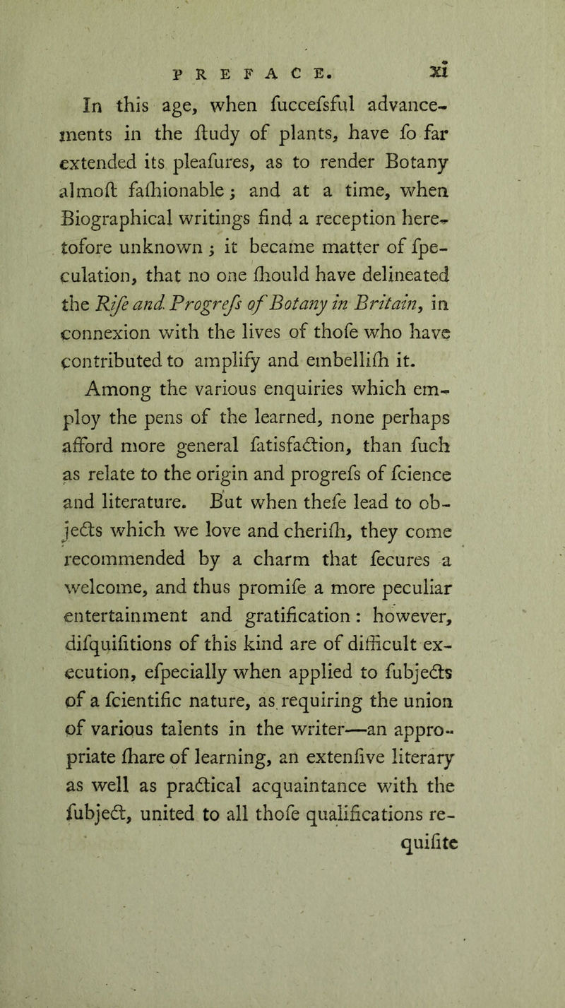 In this age, when fuccefsful advance- ments in the ftudy of plants, have fo far extended its pleafures, as to render Botany almoft fafhionable; and at a time, when Biographical writings find a reception here^ tofore unknown ; it became matter of fpe- culation, that no one fhould have delineated the Rife and Progrefs of Botany in Britain, in connexion with the lives of thofe who have contributed to amplify and embellilh it. Among the various enquiries which em- ploy the pens of the learned, none perhaps afford more general fatisfadion, than fuch as relate to the origin and progrefs of fcience and literature. But when thefe lead to ob- jects which we love and cherifh, they come recommended by a charm that fecures a welcome, and thus promife a more peculiar entertainment and gratification: however, difquifitions of this kind are of difficult ex- ecution, efpecially when applied to fubjeds of a fcientific nature, as requiring the union of various talents in the writer—an appro- priate fhare of learning, an extenfive literary as well as pradical acquaintance with the fubjed, united to all thofe qualifications re- quifitc