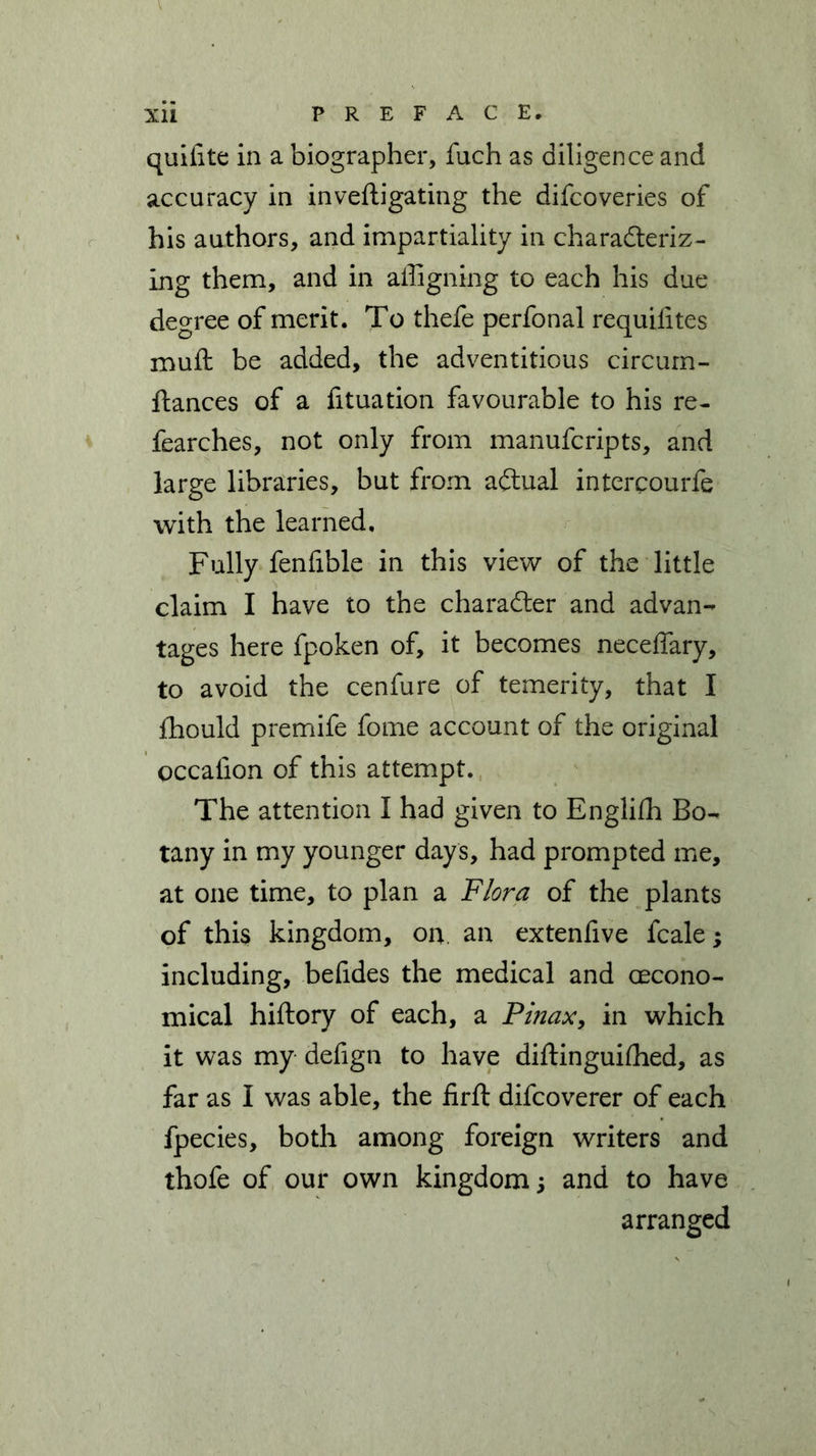 xii PREFACE, quifite in a biographer, fuch as diligence and accuracy in inveftigating the difcoveries of his authors, and impartiality in characteriz- ing them, and in affigning to each his due degree of merit. To thefe perfonal requiiites muft be added, the adventitious circum- ftances of a fituation favourable to his re- fearches, not only from manufcripts, and large libraries, but from adtual intercourfe with the learned. Fully fenfible in this view of the little claim I have to the character and advan- tages here fpoken of, it becomes neceffary, to avoid the cenfure of temerity, that I fhould premife fome account of the original occalion of this attempt. The attention I had given to English Bo- tany in my younger days, had prompted me, at one time, to plan a Flora of the plants of this kingdom, on. an extenfive fcale; including, belides the medical and (Econo- mical hiftory of each, a Pinax, in which it was my defign to have diftinguifhed, as far as I was able, the firft difcoverer of each fpecies, both among foreign writers and thofe of our own kingdom 5 and to have arranged