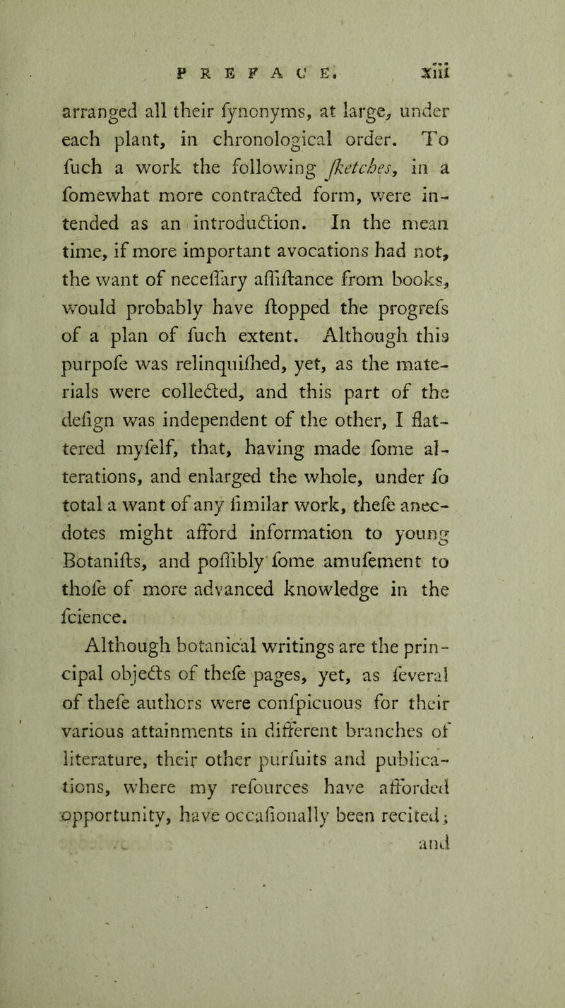 arranged all their fynonyms, at large, under each plant, in chronological order. To fuch a work the following Jketches, in a fomewhat more contracted form, were in- tended as an introduction. In the mean time, if more important avocations had not, the want of neceffary affiflance from books, would probably have flopped the progrefs of a plan of fuch extent. Although this purpofe was relinquiflied, yet, as the mate- rials were collected, and this part of the defig.n was independent of the other, I flat- tered myfelf, that, having made fome al- terations, and enlarged the whole, under fo total a want of any fimilar work, thefe anec- dotes might afford information to young Botanifts, and poflibly fome amufement to thofe of more advanced knowledge in the fcience. Although botanical writings are the prin- cipal objeCls of thefe pages, yet, as feveral of thefe authors were confpicuous for their various attainments in different branches of literature, their other purfuits and publica- tions, where my refources have afforded opportunity, have occafionally been recited; and