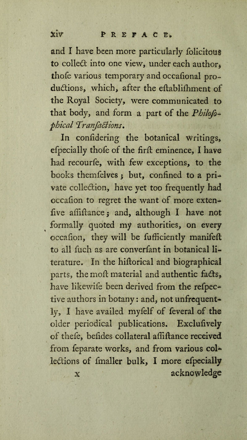 and I have been more particularly Solicitous to colledt into one view, under each author* thofe various temporary and occasional pro- ductions, which, after the eftablifhment of the Royal Society, were communicated to that body, and form a part of the Philofo- fhical Tranfadlions. In confidering the botanical Writings, efpecially thofe of the firft eminence, I have had recourfe, with few exceptions, to the books themfelves; but, confined to a pri- vate collection, have yet too frequently had cccafion to regret the want of more exten- five affiftance -y and, although I have not formally quoted my authorities, on every occafion, they will be fufliciently manifeft to all fuch as are converfant in botanical li- terature. In the hiftorical and biographical parts, the moft material and authentic fadts, have likewife been derived from the refpec- tive authors in botany: and, not unfrequent- ly, I have availed myfelf of feveral of the older periodical publications. Exclufively of thefe, befides collateral afiiftance received from feparate works, and from various col- lections of Smaller bulk, I more efpecially