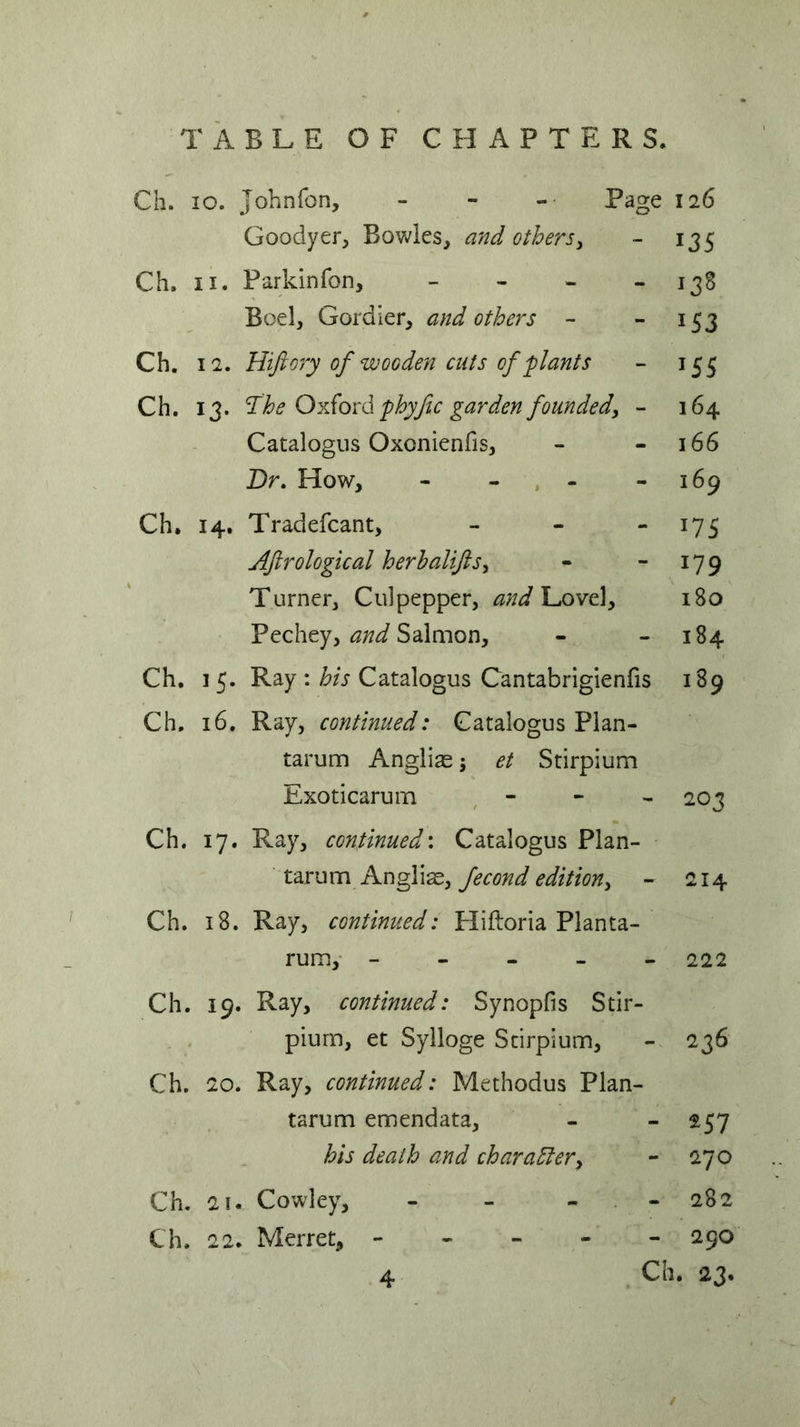 Ch. 10. Johnfon, - - - Page 126 Goodyer, Bowles, and others, - 135 Ch. 11. Parkinfon, - - - - 13S Boel, Gordier, and others - - 153 Ch. 12. Hiftory of wooden cuts of plants - 155 Ch. 13. The Oxford phyftc garden founded, - 164 Catalogus Oxcnienfis, - 166 Dr. How, - - - -169 Ch. 14. Tradefcant, - - - 175 Aftrological herbalifts> - 179 Turner, Culpepper, and\javt\y 180 Pechey, and Salmon, - 184 Ch. 15. Ray : his Catalogus Cantabrigienfis 189 Ch. 16. Ray, continued: Catalogus Plan- tarum Anglias\ et Stirpium Exoticarum - 203 Ch. 17. Ray, continued: Catalogus Plan- tarum Anglias, fecond edition, - 214 Ch. 18. Ray, continued: Hiftoria Planta- rum, ----- 222 Ch. 19. Ray, continued: Synopfis Stir- pium, et Sylloge Stirpium, - 236 Ch. 20. Ray, continued: Methodus Plan- tarum emendata, - - 257 his death and character, - 270 Ch. 2!. Cowley, - - - - 282 Ch. 22. Merret, ----- 290 Ch. 23. / 4