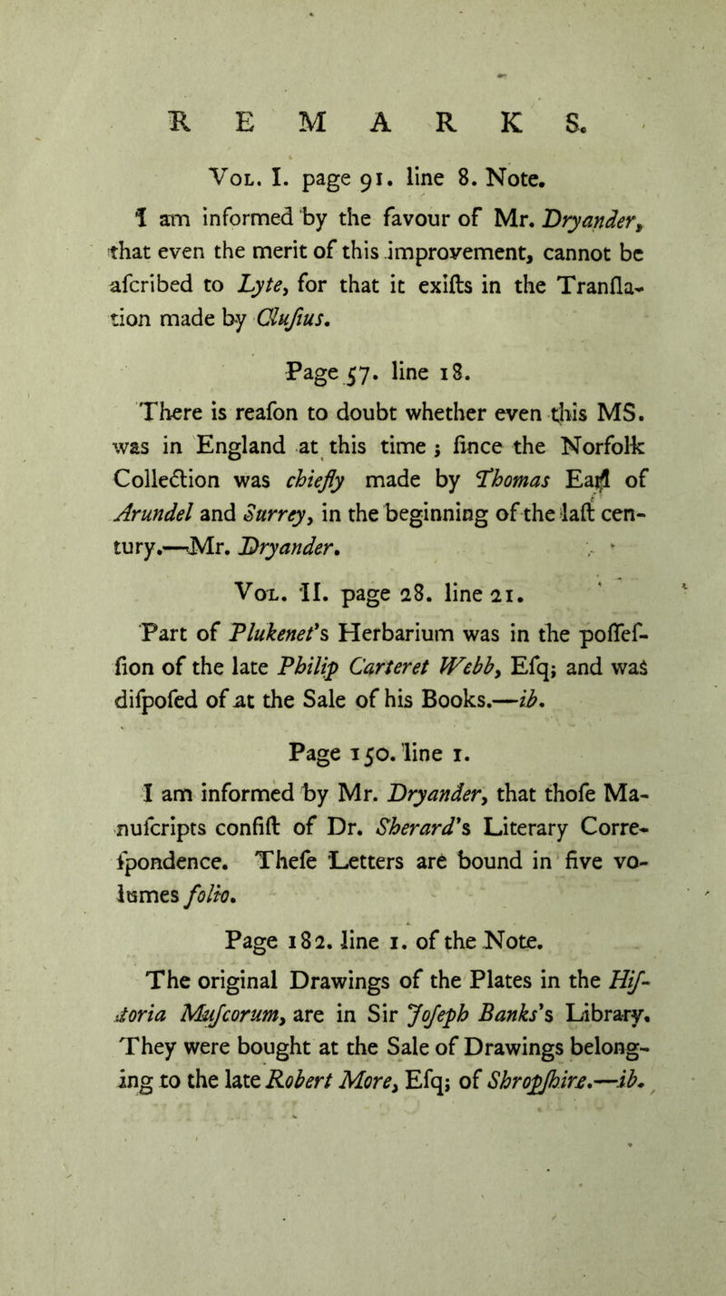 Vol. I. page 91. line 8. Note. I am informed by the favour of Mr. Bryander, that even the merit of this improvement, cannot be afcribed to Lyte, for that it exifts in the Tranfla- tion made by Clufius. Page 57. line 18. There is reafon to doubt whether even this MS. was in England at this time ; lince the Norfolk Colledtion was chiefly made by Thomas Ea$ of Arundel and Surrey, in the beginning of the laft cen- tury.—-Mr. Bryander. Vol. II. page 28. line 21. Part of Plukenet’s Herbarium was in the poflef- fion of the late Philip Carteret Webb, Efq; and wa$ difpofed of at the Sale of his Books.—ib. Page 150. line 1. I am informed by Mr. Bryander, that thofe Ma- nufcripts confift of Dr. Sherard's Literary Corre- fpondence. Thefe Letters art bound in five vo- lumes folk7. Page 182. line 1. of the Note. The original Drawings of the Plates in the Hif- doria Mujcorum, are in Sir Jofeph Banks's Library. They were bought at the Sale of Drawings belong- ing to the late Robert More, Efq; of Shropjhin.—ib*