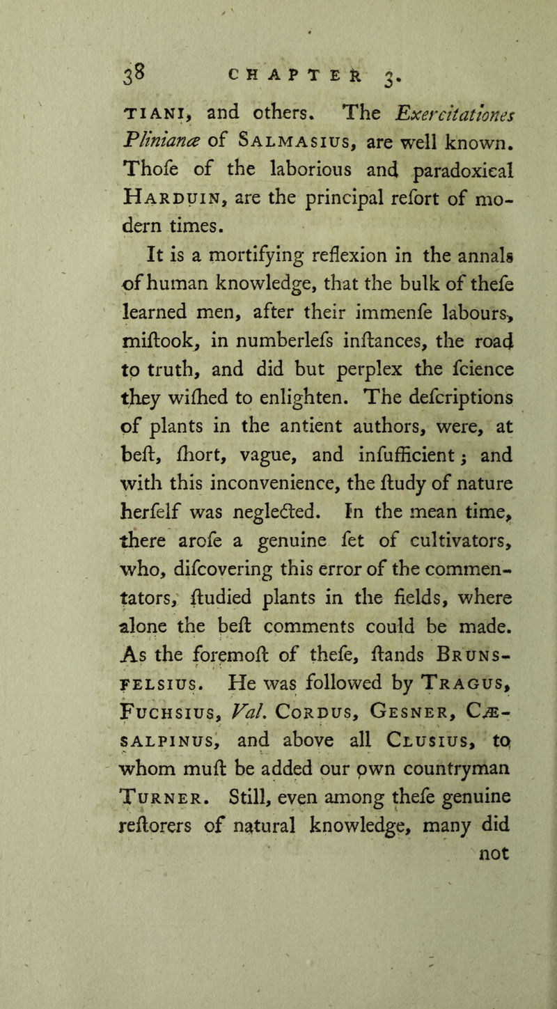 tiani> and others* The Exereitationes Pliniana of Salmasius, are well known. Thofe of the laborious and paradoxical Harduin, are the principal refort of mo- dern times. It is a mortifying reflexion in the annals of human knowledge, that the bulk of thefe learned men, after their immenfe labours* miftook, in numberlefs inftances, the road to truth, and did but perplex the fcience they wiffied to enlighten. The defcriptions of plants in the antient authors, were, at belt, ffiort, vague, and inefficient; and with this inconvenience, the ftudy of nature herfelf was negledted. In the mean time, there arofe a genuine fet of cultivators, who, difcovering this error of the commen- tators, ftudied plants in the fields, where alone the beft comments could be made. As the foremofl: of thefe, ftands Bruns- felsius. He was followed by Tragus, Fuchsius, VaL Cordus, Gesner, Cm- salpinus, and above all Clusius, to whom muft be added our own countryman Turner. Still, even among thefe genuine reftorers of natural knowledge, many did not