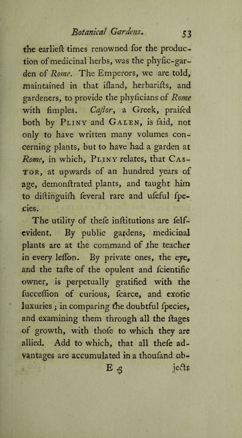 the earlieft times renowned for the produc- tion of medicinal herbs, was the phyfic-gar- den of Rome. The Emperors, we are told, maintained in that ifland, herbarifts, and gardeners, to provide the phyficians of Rome with fimples. Cajlor, a Greek, praifed both by Pliny and Galen, is faid, not only to have written many volumes con- cerning plants, but to have had a garden at Rome, in which, Pliny relates, that Cas- tor, at upwards of an hundred years of age, demonftrated plants, and taught him to diftinguifh feveral rare and ufeful fpe- cies. The utility of thefe inftitutions are felf- cvident. By public gardens, medicinal plants are at the command of jthe teacher in every lelfon. By private ones, the eye, and the tafte of the opulent and fcientific owner, is perpetually gratified with the fuccefiion of curious, fcarce, and exotic luxuries ; in comparing the doubtful fpecies, and examining them through all the ftages of growth, with thofe to which they are allied. Add to which, that all thefe ad- vantages are accumulated in a thoufand ob- E $ je&s