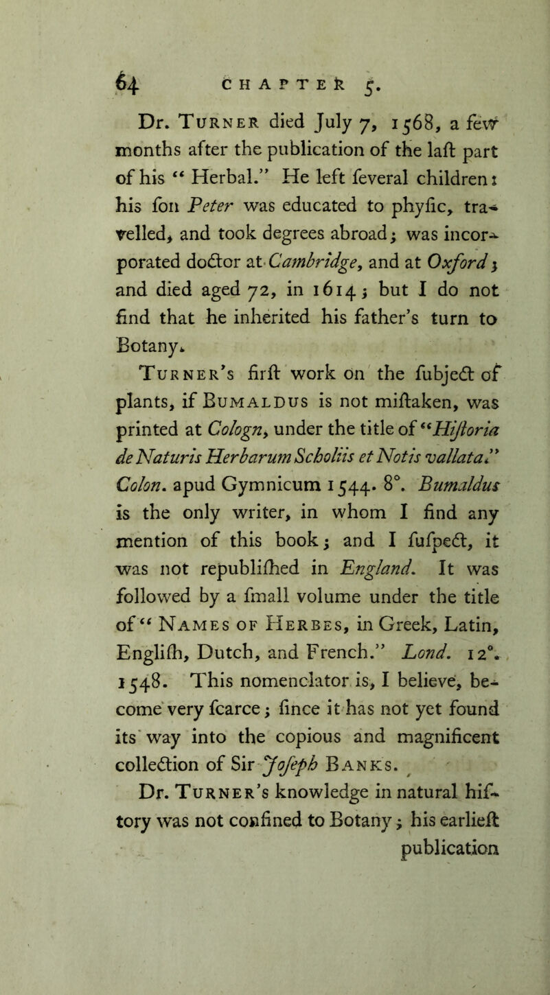 Dr. Turner died July 7, 1568, a fe# months after the publication of the laft part of his “ Herbal.” He left feveral children: his foil Peter was educated to phyfic, tra- velled* and took degrees abroad; was incor-^ porated dodtor at Cambridge, and at Oxford 3 and died aged 72, in 1614 * but I do not find that he inherited his father’s turn to Botany* Turner’s firft work on the fubjedt of plants, if Bumaldus is not miftaken, was printed at Cologn, under the title o{“Hijioria deNaturis HerbarumScholiis et Not is vallataP Colon. apud Gymnicum 1544* 8°. Bumaldus is the only writer, in whom I find any mention of this book; and I fufpedt, it was not republifhed in England. It was followed by a fmall volume under the title of “ Names of Herbes, in Greek, Latin, Englifh, Dutch, and French.” Lond. 120* 1548. This nomenclator is, I believe, be- come very fcarce; fince it has not yet found its way into the copious and magnificent colledtion of Sir fofeph Banks. Dr. Turner’s knowledge in natural his- tory was not confined to Botany 3 his earlieft publication