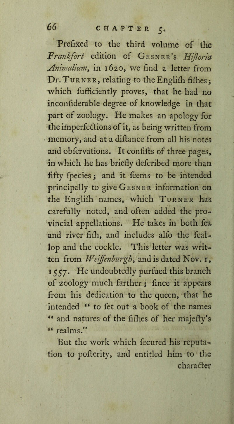 CHAPTER Prefixed to the third volume of the Frankfort edition of Gesner’s Hifloria Animalium, in 1620, we find a letter from Dr.TuRNER, relating to theEnglilh fillies; which fufficiently proves, that he had no inconfiderable degree of knowledge in that part of zoology. He makes an apology for the imperfections of it, as being written from memory, and at a diftance from all his notes and obfervations. It confifts of three pages, in which he has briefly defcribed more than fifty fpecies; and it feems to be intended principally to giveGESNER information on the Englifh names, which Turner has carefully noted, and often added the pro- vincial appellations. He takes in both fea and river filh, and includes alfo the fcal- lop and the cockle. This letter was writ- ten from Weijfenburgh, and is dated Nov. 1, 1557. He undoubtedly purfued this branch of zoology much farther; fince it appears from his dedication to the queen, that he intended ** to fet out a book of the names lc and natures of the fillies of her majefty'3 “ realms.” But the work which fecured his reputa- tion to pofterity, and entitled him to the character