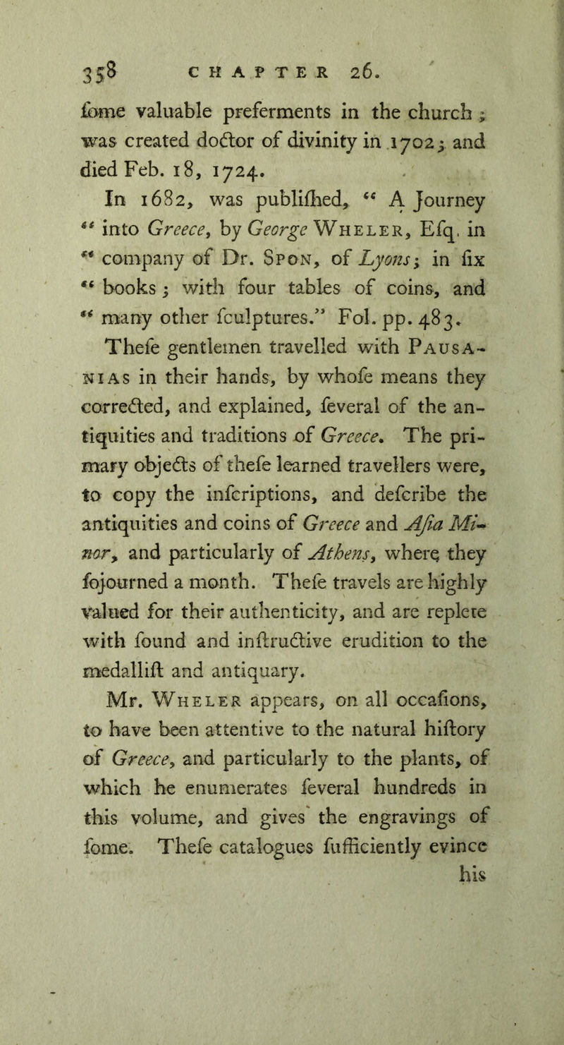 feme valuable preferments in the church ; was created dodor of divinity in 1702; and died Feb. 18, 1724. In 1682, was publifhed, “ A journey “ into Greece, by George Wheler, Efq, in company of Dr. Spon, of Lyons; in fix books; with four tables of coins, and “ many other fculptures.” Fol. pp. 483* Thefe gentlemen travelled with Pausa- n 1 as in their hands, by whofe means they correded, and explained, feveral of the an- tiquities and traditions of Greece. The pri- mary objeds of thefe learned travellers were, to copy the infcriptions, and defcribe the antiquities and coins of Greece and AJia MiU nor, and particularly of Athens, where they fojourned a month. Thefe travels are highly valued for their authenticity, and are replete with found and inftrudive erudition to the medallift and antiquary. Mr. Wheler appears, on all occafions, to have been attentive to the natural hiftory of Greece, and particularly to the plants, of which he enumerates feveral hundreds in this volume, and gives the engravings of fome. Thefe catalogues fufficiently evince his
