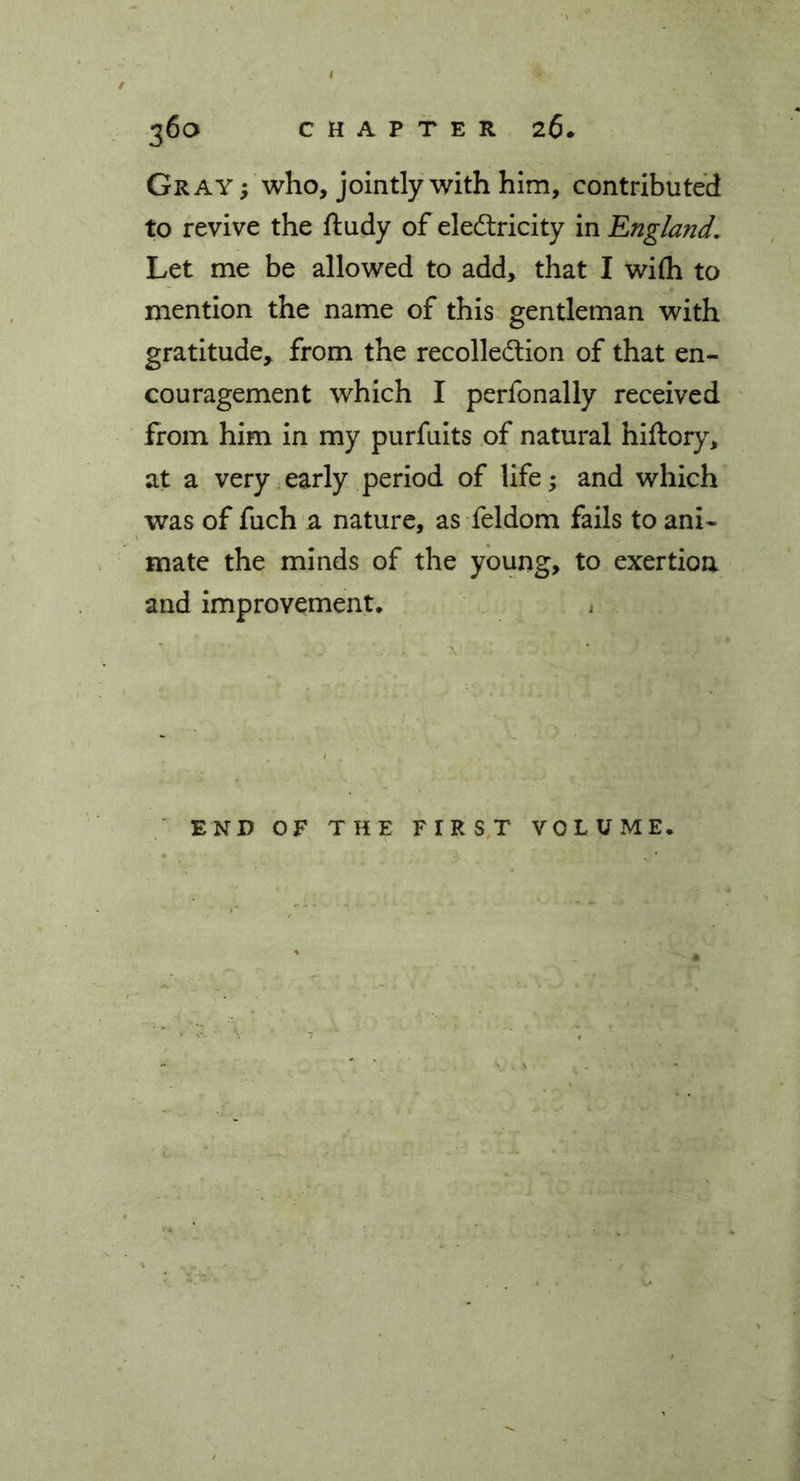 Gray; who, jointly with him, contributed to revive the ftudy of electricity in England. Let me be allowed to add, that I wi(h to mention the name of this gentleman with gratitude, from the recollection of that en- couragement which I perfonally received from him in my purfuits of natural hiftory, at a very early period of life; and which was of fuch a nature, as feldom fails to ani- mate the minds of the young, to exertion and improvement. END OF THE FIRST VOLUME.