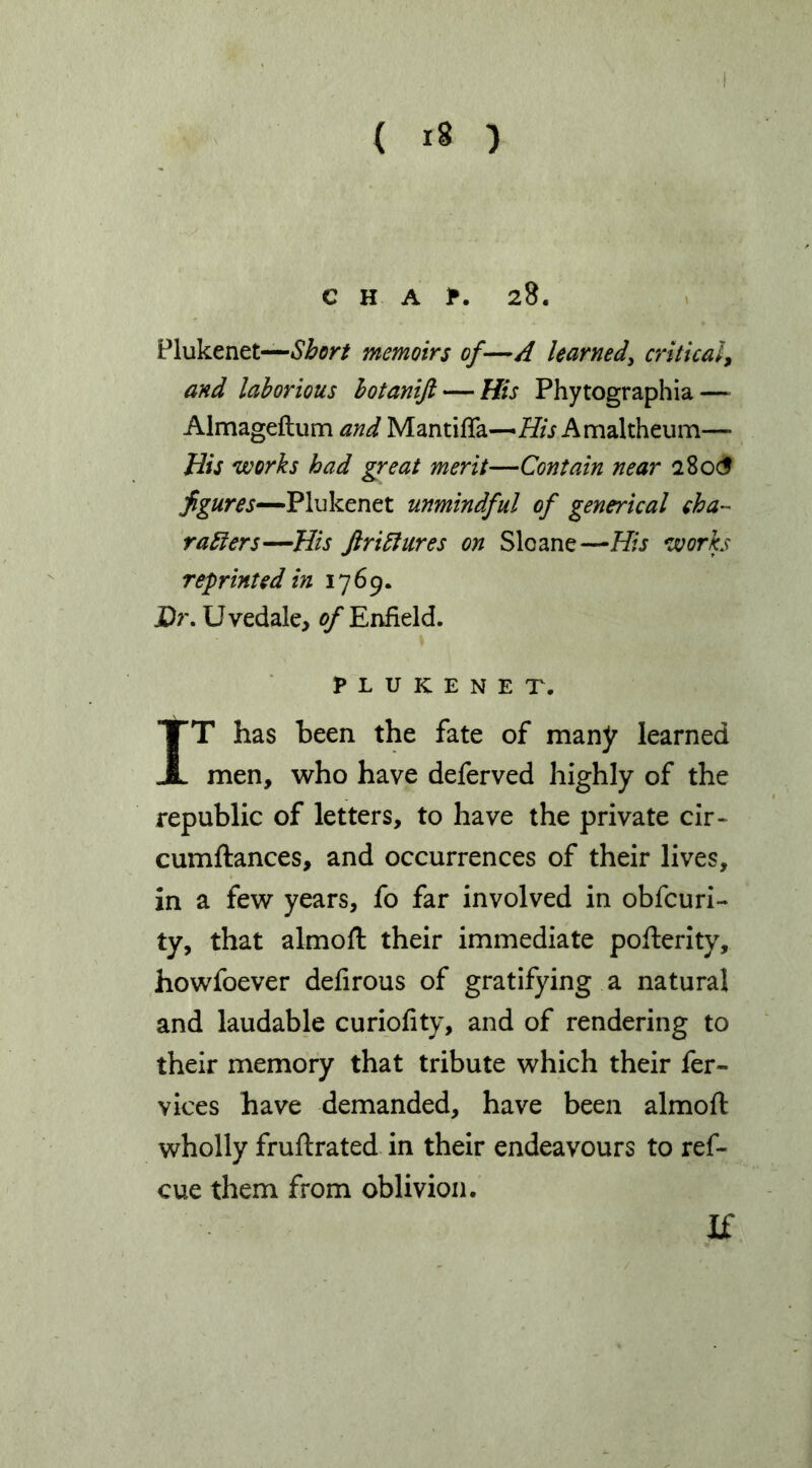 ( ) C H A ?. 28. Plukenet—memoirs of—A learned^ critical^ and laborious hotanift — His Phytographia — Almageftum and Mantifla—Amaltheum— His works had great merit—Contain near 28ocf Plukenet unmindful of generical eha- raEiers—His JiriElures on Sloane—His works reprinted in 1769. Dr. Uvedale, ^Enfield. PLUKENET, IT has been the fate of many learned men, who have deferved highly of the republic of letters, to have the private cir- cumftances, and occurrences of their lives, in a few years, fo far involved in obfcuri- ty, that almofl: their immediate pofterity, howfoever defirous of gratifying a natural and laudable curiofity, and of rendering to their memory that tribute which their fer- vices have demanded, have been almoft wholly fruftrated- in their endeavours to ref- cue them from oblivion. If