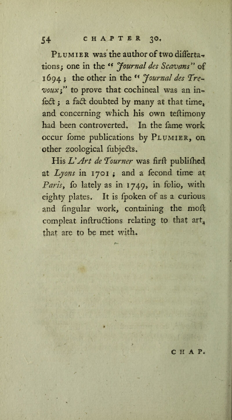 Plumier was* the author of two differta- tlons^ one in the yournal des Scavans” of 1694 } the other in the Journal des Tr^- 'Doux\' to prove that cochineal was an in- fedt y a fad: doubted by many at that time, and concerning which his own teftimony had been controverted. In the fame work occur fome publications by Plumier, on other zoological fubjeds. His UArt de Tourner was iirft publilhed at Lyons in 1701 ; and a fecond time at Parisy fo lately as in 1749, in folio, with eighty plates. It is fpoken of as a curious and fingular work, containing the moff compleat inftrudions relating to that art^ that are to be met witho CHAP.