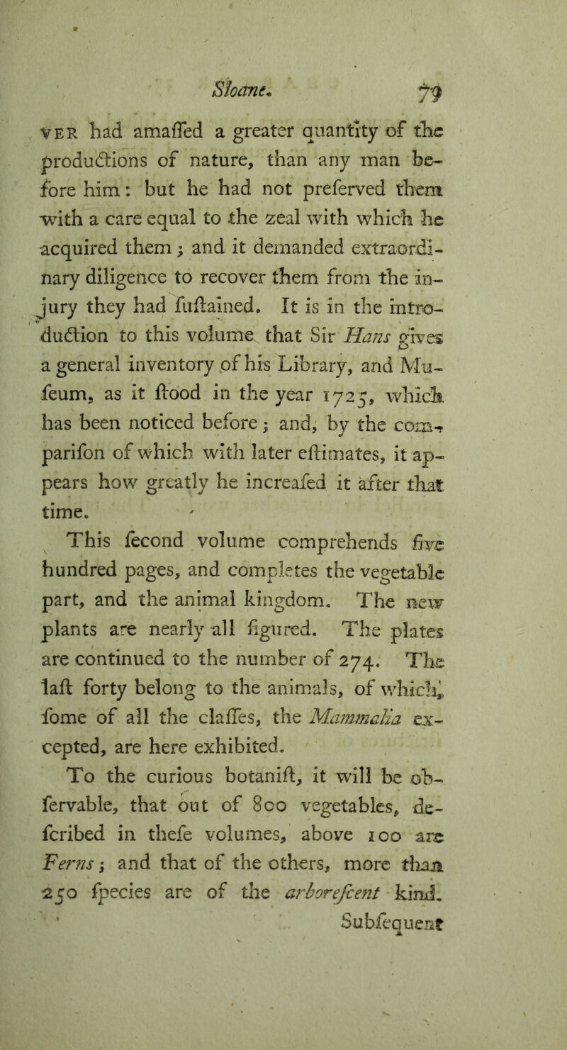 VER had amafTed a greater quantity of the productions of nature, than any man be- fore him: but he had not preferred them with a care equal to the zeal with which he acquired them; and it demanded extraordi- nary diligence to recover them from the in- jury they had firftained. It is in the intro- duftion to this volume that Siv Hans gives a general inventory of his Library, and Mu- feum, as it flood in the year 1725, which has been noticed before; and; by the com-r parifon of which with later eftimates, it ap- pears how greatly he increafed it after that time. This fecond volume comprehends five hundred pages, and completes the vegetable part, and the animal kingdom. The new plants are nearly all figured. The plates are continued to the number of 274. The laft forty belong to the animals, of whicK fome of all the claffes, the Mammalia ex- cepted, are here exhibited. To the curious botanift, it will be ob- fervable, that out of 8co vegetables, de- feribed in thefe volumes, above 100 are Ferns; and that of the others, more thaji 250 fpecies are of the aj''borefcent kind, Subfequent