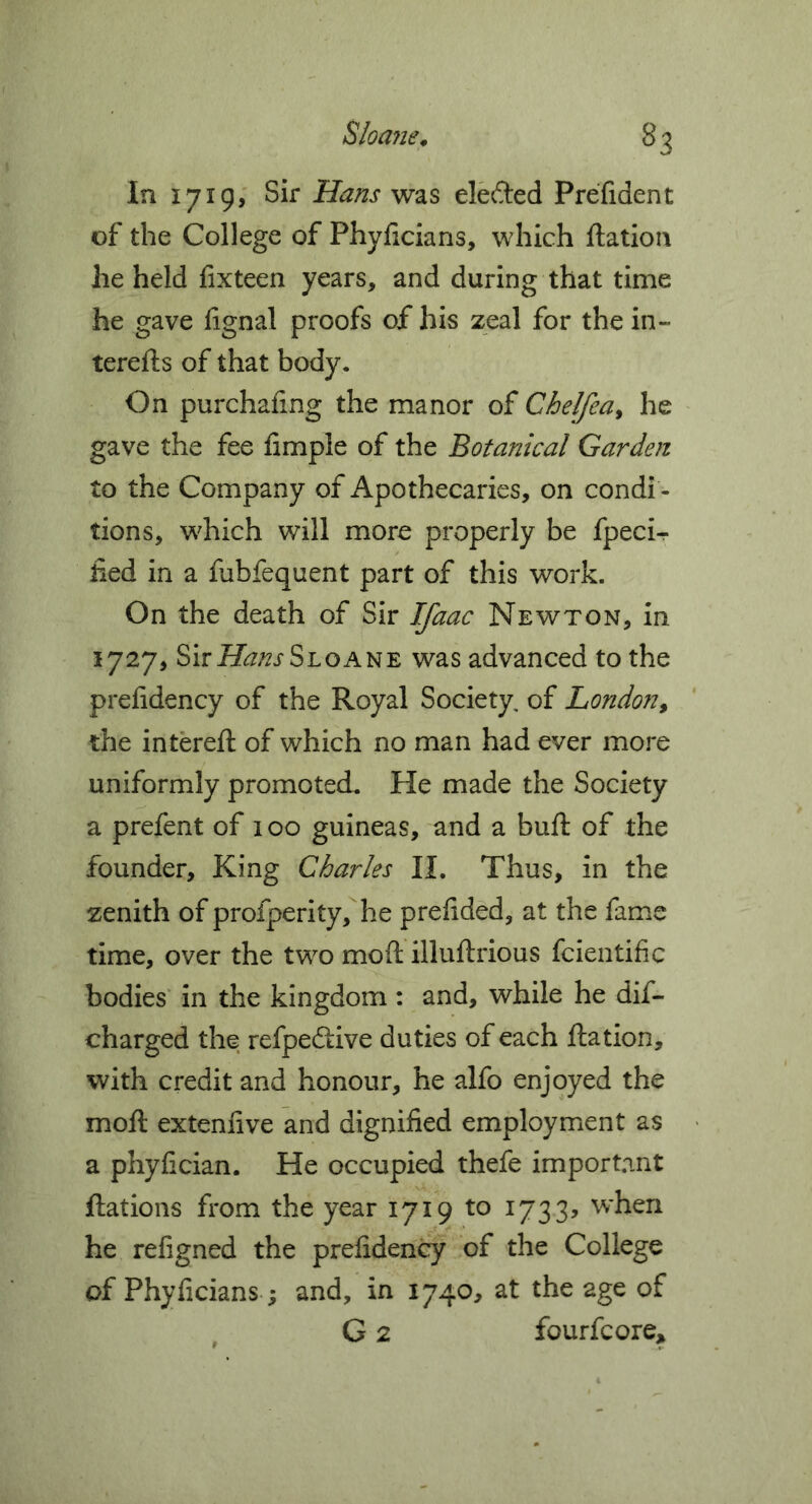 Sloajie^ ^3 In 1719, Sir Hans was elefted Prefident of the College of Phylicians, which ftatioii he held fixteen years, and during that time he gave fignal proofs of his zeal for the in- terefts of that body. On purchafing the manor of Chelfea^ he gave the fee fimple of the Botanical Garden to the Company of Apothecaries, on condi - tions, which will more properly be fpeci- lied in a fubfequent part of this work. On the death of Sir ^ac Newton, in 1727, Sirii^^/^rSLOANE was advanced to the prefidency of the Royal Society, of London^ the intereft of which no man had ever more uniformly promoted. He made the Society a prefent of 100 guineas, and a buft of the founder. King Charles II. Thus, in the zenith of profperity,he prelided, at the fame time, over the two mod illuftrious fcientific bodies' in the kingdom : and, while he dif- charged the refpedtive duties of each ftation, with credit and honour, he alfo enjoyed the mod extennve and dignified employment as « a phyfician. He occupied thefe important ftations from the year 1719 to 1733, when he refigned the prefidency of the College of Phyficians; and, in 1740, at the age of G 2 fourfcore^