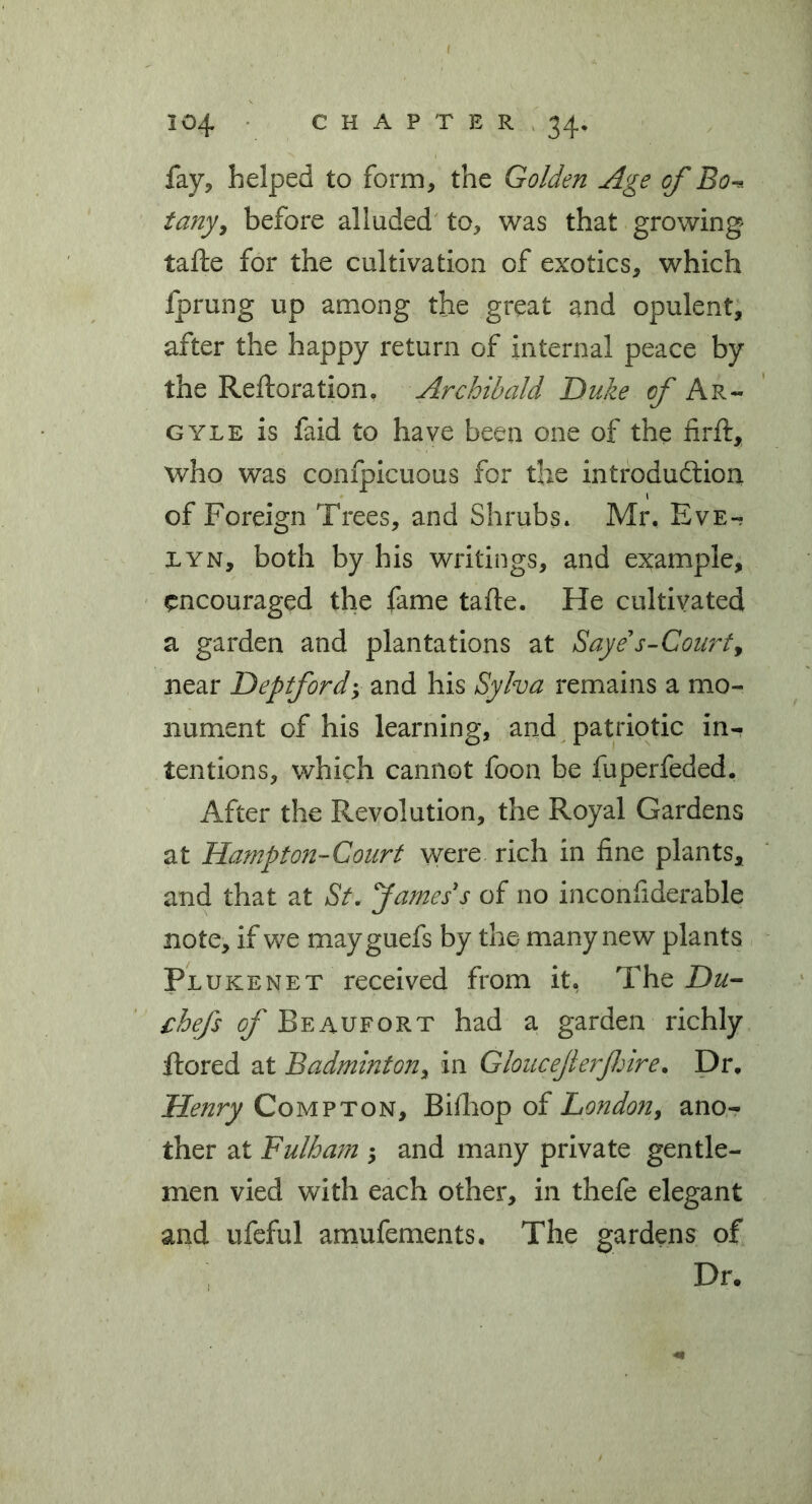 fay, helped to form, the Golden Age of Bo^ tany^ before alluded to, was that growing tafte for the cultivation of exotics, which fprung up among the great and opulent, after the happy return of internal peace by the Reftoration, Archibald Duke Ar- GYLE is faid to have been one of the firft, who was confpicuous for the introdudlion of Foreign Trees, and Shrubs. Mr. Eve- lyn, both by his writings, and example, encouraged the fame tafte. He cultivated a garden and plantations at Saye s-Courty near Deptford; and his Syha remains a mo- nument of his learning, and patriotic in- tentions, which cannot foon be fuperfeded. After the Revolution, the Royal Gardens at Hampton-Court were rich in fine plants, and that at St. James's of no inconfiderable note, if we mayguefs by the many new plants Plukenet received from it. The Du- chefs of Beaufort had a garden richly ftored at Badminton^ in Gloucejlerfiire. Dr, Henry Compton, Biftiop of London, ano- ther at Fulham ; and many private gentle- men vied with each other, in thefe elegant and ufeful amufements. The gardens of Dr.