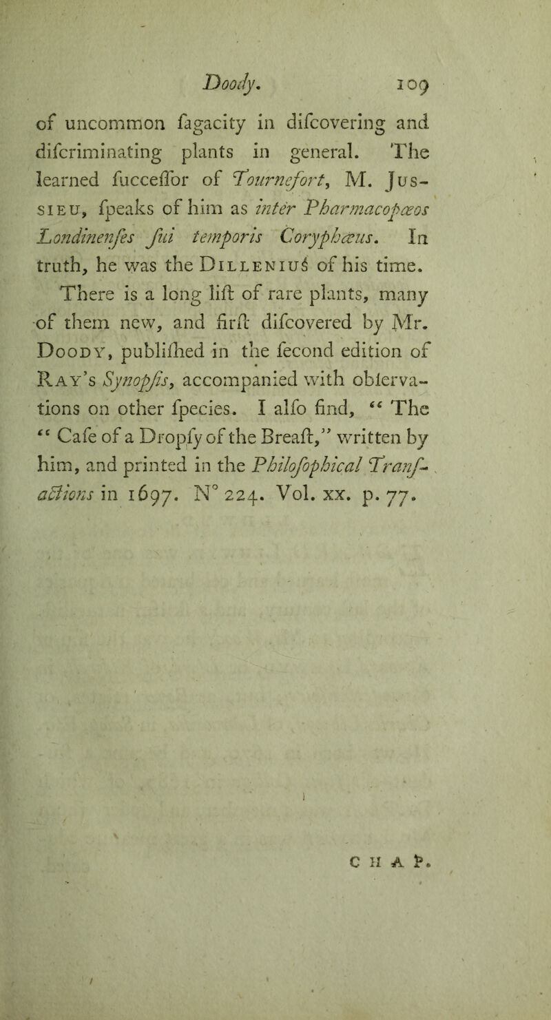 of uncommon fagacity in difcovering and difcriminating plants in general. The learned fucceffor of Toiirnefort^ M. Jus- sieu, fpeaks of him as int& Pharmacopceos Londifieitfes fid temporis Coryphceus. In truth, he was theDiLLENiu^ of his time. There is a long lift of rare plants, many -of them new, and iirift difcovered by Mr. Doody, publifhed in the fecond edition of Ray’s SynopJiSy accompanied with oblerna- tions on other fpecies. I alfo find, ‘‘ The Cafe of a Dropfy of the Breaft,” written by him, and printed in the Philofophical Pranf^ adlio7is in 1697. P* 77* / C H A