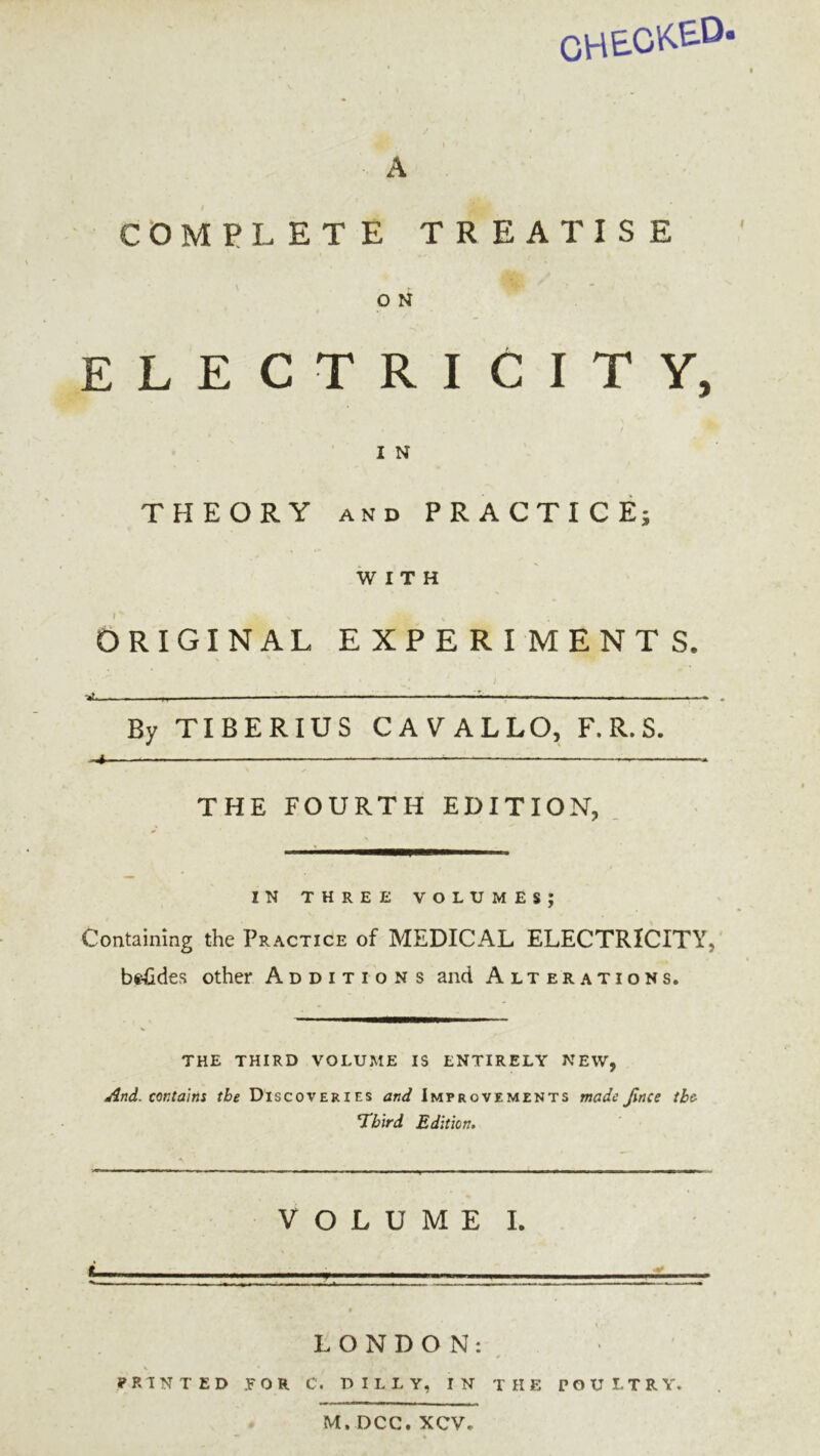 CHE-C'i^E-D A COMPLETE TREATISE 0 N ELECTRICITY, 1 N THEORY and PRACTICE; WITH ORIGINAL EXPERIMENTS. By TIBERIUS CAVALLO, F. R. S. 4 THE FOURTH EDITION, IN THREE VOLUMES; Containing the Practice of MEDICAL ELECTRICITY, be-fides other Additions and Alterations. THE THIRD VOLUME IS ENTIRELY NEW, And. contains the Discoveries and Improvements made Jlnce the- Third Edition. VOLUME I. LONDON: 0 ■ \ • t g PRINTED .FOR C. DILLY, IN THE POULTRY. M,DCC. XCV.