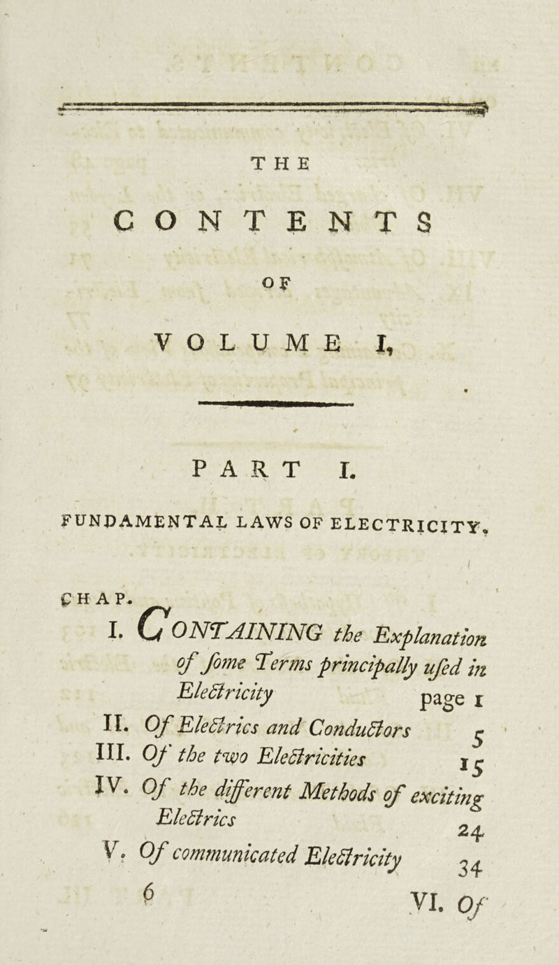 CONTENTS OF VOLUME X, PART FUNDAMENTAL LAWS OF ELECTRICITY* CHAP. I • CONTAINING the Explanation of fome Terms principally ufed in Electricity I H* Of EleCtrics and Conductors $ III. Of the two Electricities IV. Of the different Methods of exciting EleCirics V. Of communicated EleSlricity 3, ^ VI. Of 'M