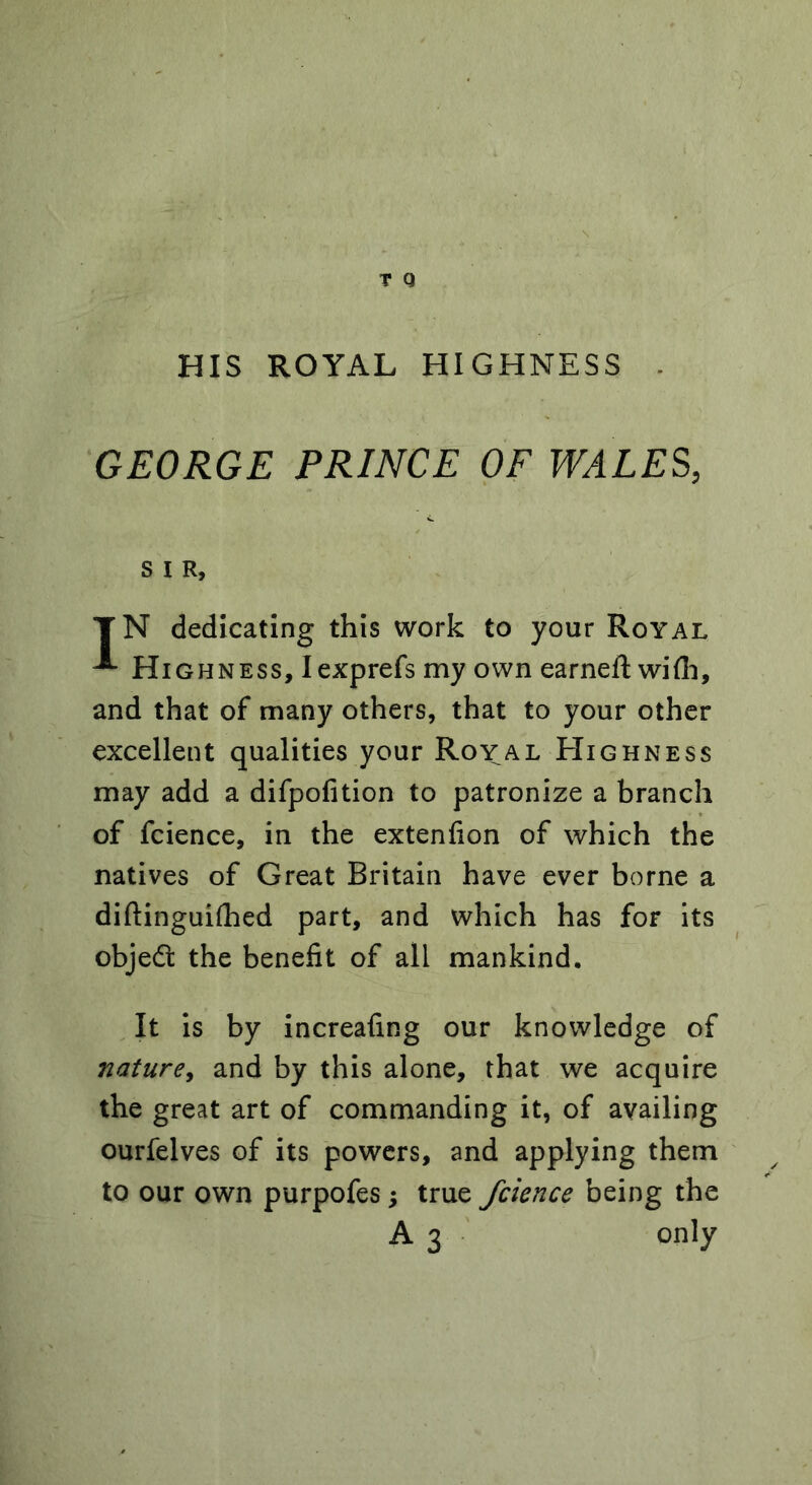 HIS ROYAL HIGHNESS GEORGE PRINCE OF WALES, S I R, T N dedicating this work to your Royal Highness, Iexprefs my own earneft wifli, and that of many others, that to your other excellent qualities your Royal Highness may add a difpofition to patronize a branch of fcience, in the extenfion of which the natives of Great Britain have ever borne a diftinguifhed part, and which has for its objedt the benefit of all mankind. It is by increafing our knowledge of nature, and by this alone, that we acquire the great art of commanding it, of availing ourfelves of its powers, and applying them to our own purpofes; true fcience being the A 3 only