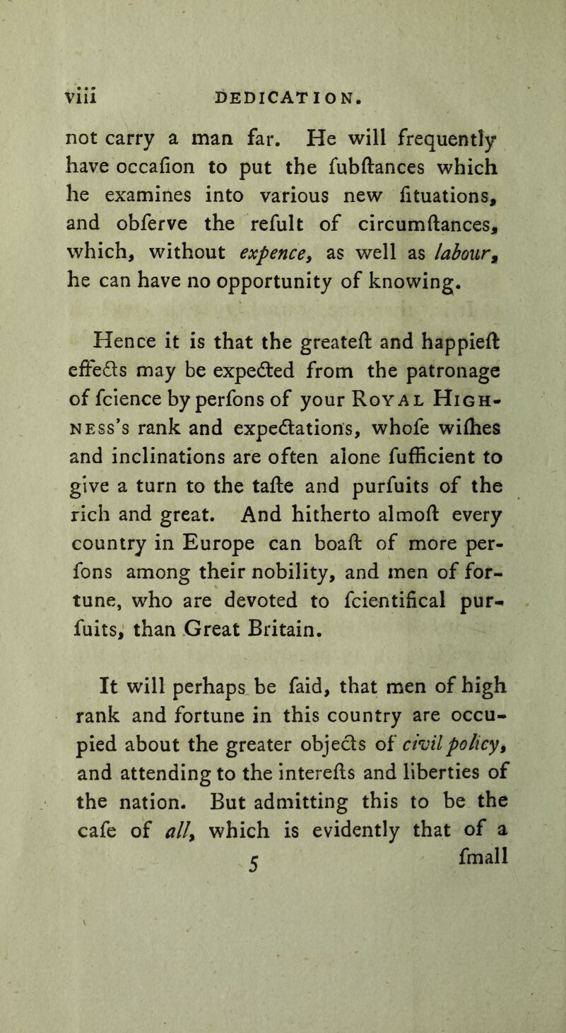 not carry a man far. He will frequently have occafion to put the fubftances which he examines into various new filiations, and obferve the refult of circumftances, which, without expence, as well as labour, he can have no opportunity of knowing. Hence it is that the greateft and happieft effects may be expefted from the patronage of fcience byperfonsof your Royal High- ness’s rank and expectations, whofe wifhes and inclinations are often alone fuflicient to give a turn to the tafte and purfuits of the rich and great. And hitherto almofl every country in Europe can boaft of more per- fons among their nobility, and men of for- tune, who are devoted to fcientifical pur- fuits, than Great Britain. It will perhaps be faid, that men of high rank and fortune in this country are occu- pied about the greater objects of civil policy, and attending to the interefts and liberties of the nation. But admitting this to be the cafe of ally which is evidently that of a r fmall