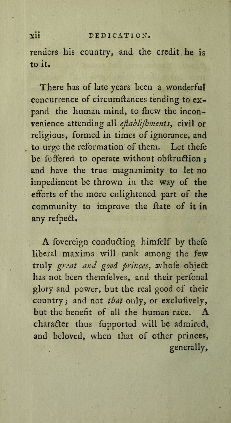 renders his country, and the credit he is to it. There has of late years been a wonderful concurrence of circumftances tending to ex- pand the human mind, to fhew the incon- venience attending all eftablifhmenis> civil or religious, formed in times of ignorance, and to urge the reformation of them. Let thefe be fuffered to operate without obftrudtion $ and have the true magnanimity to let no impediment be thrown in the way of the efforts of the more enlightened part of the community to improve the ftate of it in any refpedt. A fovereign conducing bimfelf by thefe liberal maxims will rank among the few truly great and good princes, .whofe objedt has not been themfelves, and their perfonal glory and power, but the real good of their country; and not that only, or exclufively, but the benefit of all the human race. A charadler thus fupported will be admired, and beloved, when that of other princes, generally.