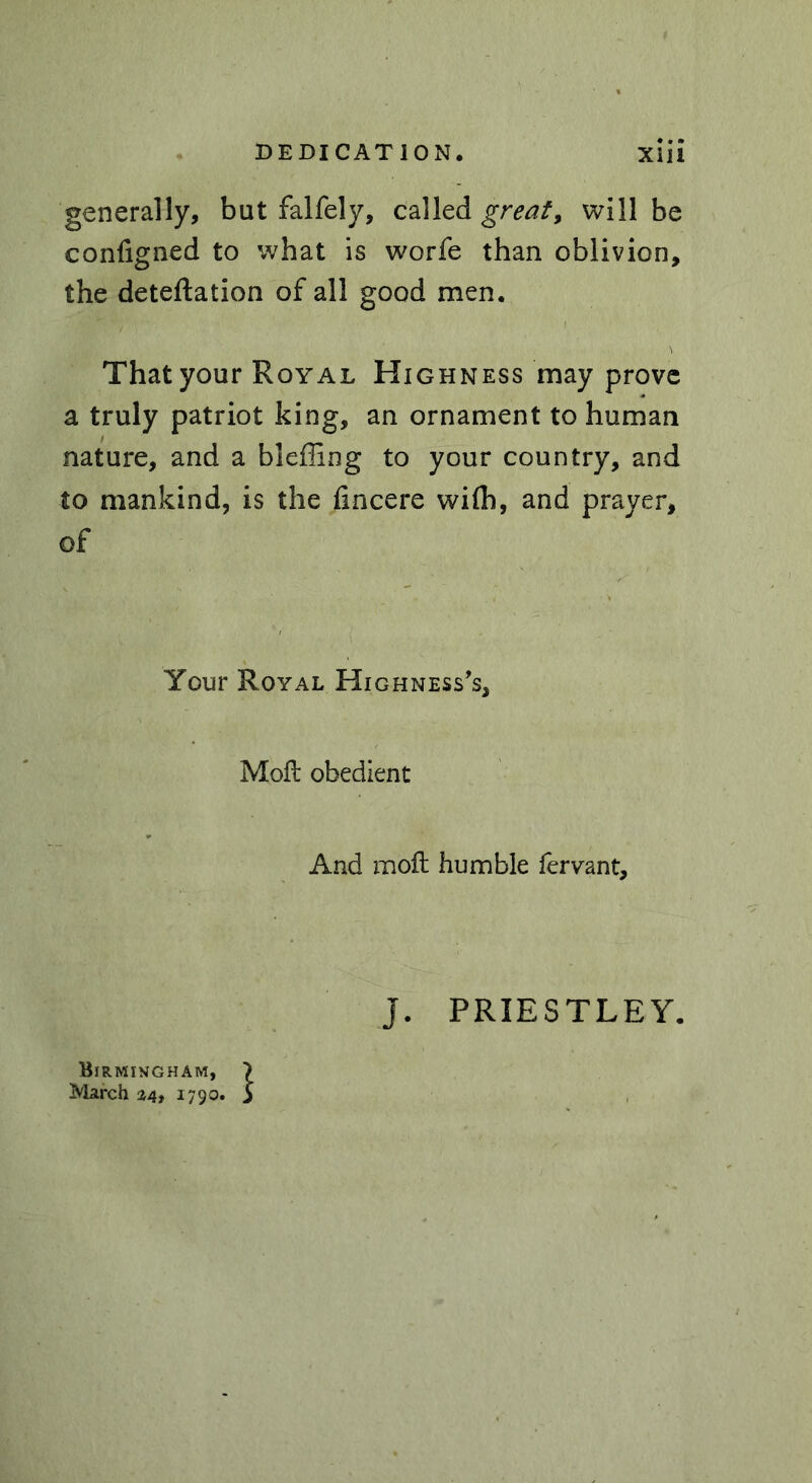 generally, but falfely, called great9 will be configned to what is worfe than oblivion, the deteftation of all good men. That your Royal Highness may prove a truly patriot king, an ornament to human nature, and a bleffing to your country, and to mankind, is the fincere wifh, and prayer, of Your Royal Highness’s, Moil obedient And moil humble fervant. Birmingham, > March 24, 1790. 5 J. PRIESTLEY.