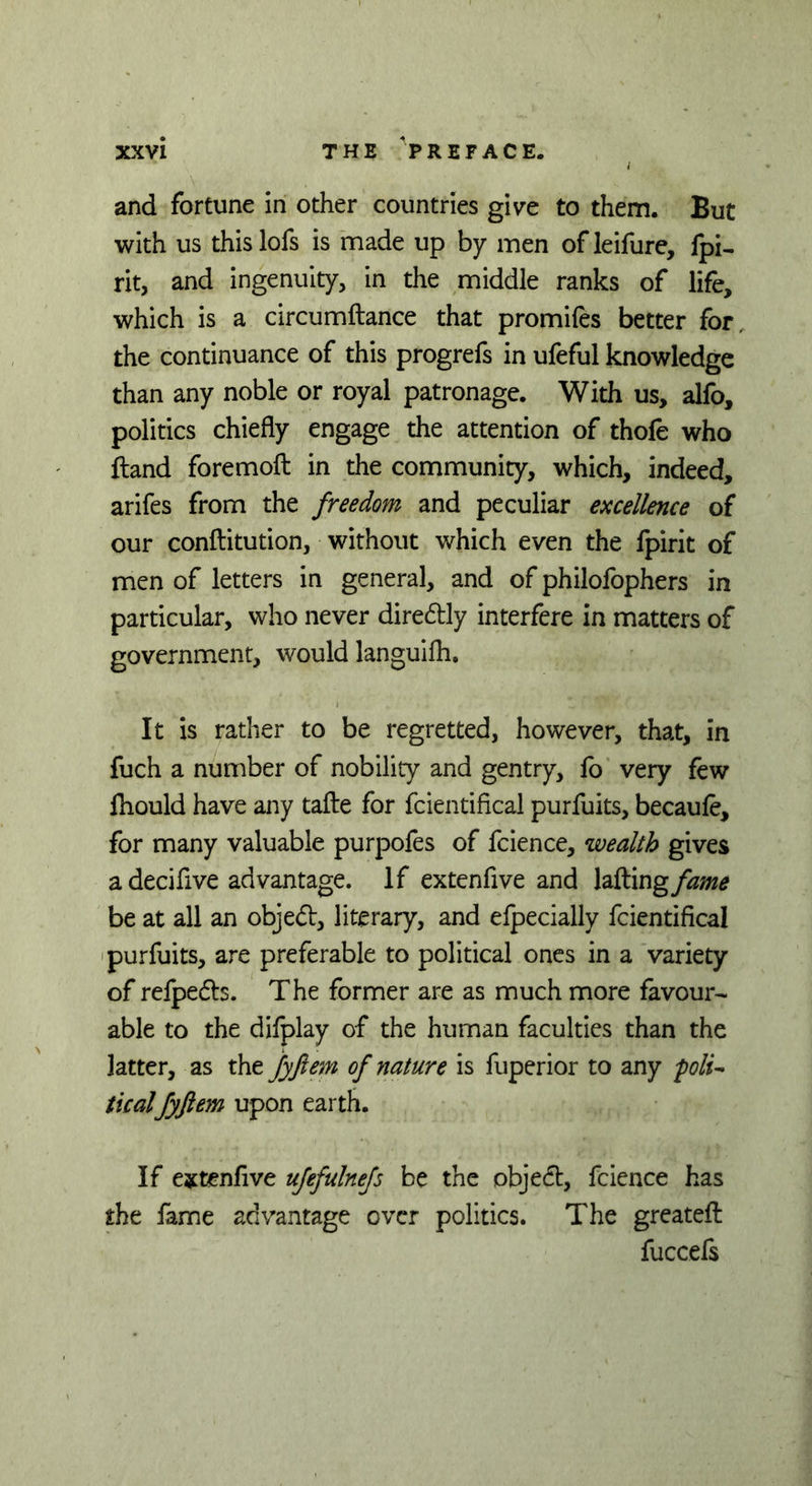 and fortune in other countries give to them. But with us thislofs is made up by men ofleifure, fpi- rit, and ingenuity, in the middle ranks of life, which is a circumftance that promifes better for. the continuance of this progrefs in ufeful knowledge than any noble or royal patronage. With us, alfo, politics chiefly engage the attention of thofe who ftand foremoft in the community, which, indeed, arifes from the freedom and peculiar excellence of our conftitution, without which even the fpirit of men of letters in general, and of philofophers in particular, who never diredtly interfere in matters of government, would languifh. It is rather to be regretted, however, that, in fuch a number of nobility and gentry, lo very few fhould have any tafte for fcientifical purfuits, becaufe, for many valuable purpofes of fcience, wealth gives a decifive advantage. If extenfive and Idling fame be at all an objed, literary, and efpecially fcientifical purfuits, are preferable to political ones in a variety of refpeds. The former are as much more favour- able to the difplay of the human faculties than the latter, as the fyftem of nature is fuperior to any folu ticalfyftem upon earth. If extenfive ufefulnefs be the objed, fcience has the fame advantage over politics. The greatefl: fuccefs