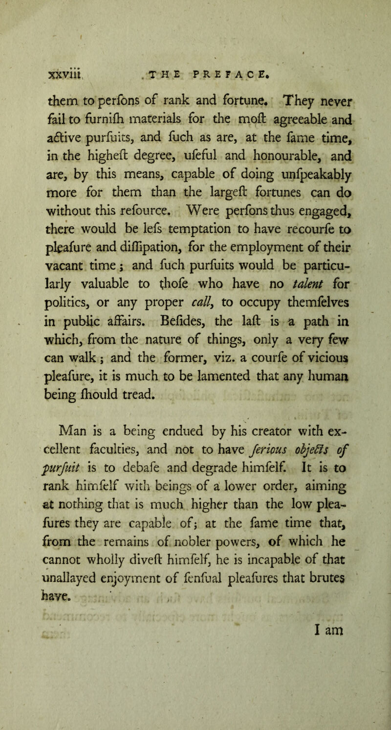 them to perfons of rank and fortune. They never fail to furnifh materials for the moft agreeable and adtive purfuits, and fuch as are, at the fame time, in the higheft degree, ufeful and honourable, and are, by this means, capable of doing unfpeakably more for them than the largeft fortunes can do without this refource. Were perfons thus engaged, there would be lefs temptation to have recourfe to pkafure and diffipation, for the employment of their vacant time; and fuch purfuits would be particu- larly valuable to thofe who have no talent for politics, or any proper call, to occupy themfelves in public affairs. Befides, the laft is a path in which, from the nature of things, only a very few can walk ; and the former, viz. a courfe of vicious pleafure, it is much to be lamented that any human being fhould tread. Man is a being endued by his creator with ex- cellent faculties, and not to have Jerious objects of furjuit is to debafe and degrade himfelf. It is to rank himfelf with beings of a lower order, aiming at nothing that is much higher than the low plea- fures they are capable of; at the fame time that, from the remains of nobler powers, of which he cannot wholly diveft himfelf, he is incapable of that unallayed enjoyment of fenfual pleafures that brutes have.