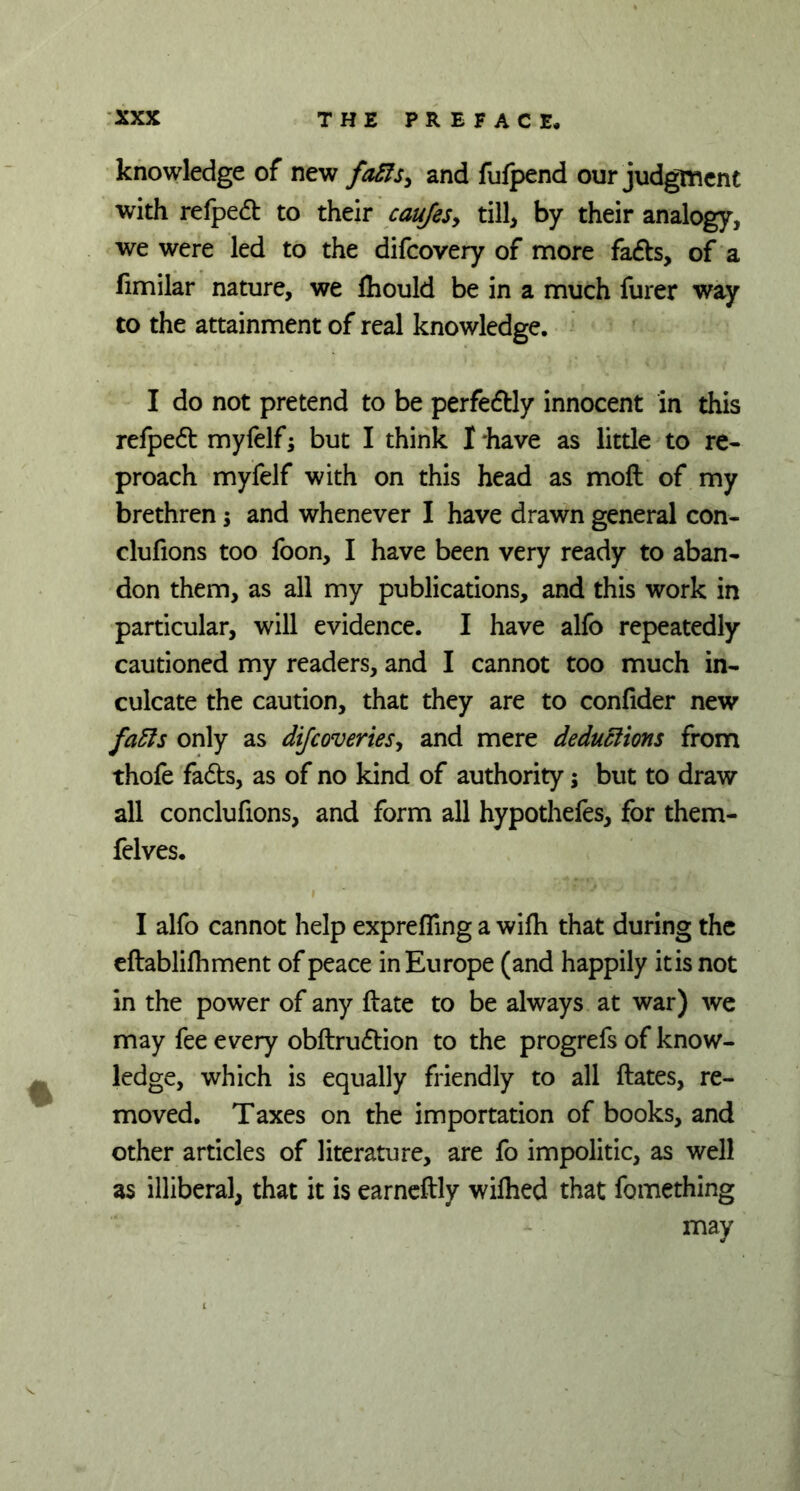 knowledge of new fafts, and fufpend our judgment with refped to their caufes, till, by their analogy, we were led to the difcovery of more fads, of a fimilar nature, we fhould be in a much furer way to the attainment of real knowledge. I do not pretend to be perfedly innocent in this refped myfelf; but I think I 'have as little to re- proach myfelf with on this head as moft of my brethren; and whenever I have drawn general con- clufions too foon, I have been very ready to aban- don them, as all my publications, and this work in particular, will evidence. I have alfo repeatedly cautioned my readers, and I cannot too much in- culcate the caution, that they are to confider new fafts only as dijcoveries, and mere deductions from thofe fads, as of no kind of authority; but to draw all conclufions, and form all hypothefes, for them- felves. I alfo cannot help exprefling a wifli that during the eftablifhment of peace in Europe (and happily itis not in the power of any date to be always at war) we may fee every obdrudion to the progrefs of know- ledge, which is equally friendly to all dates, re- moved. Taxes on the importation of books, and other articles of literature, are fo impolitic, as well as illiberal, that it is earnedly wifhed that fomething may