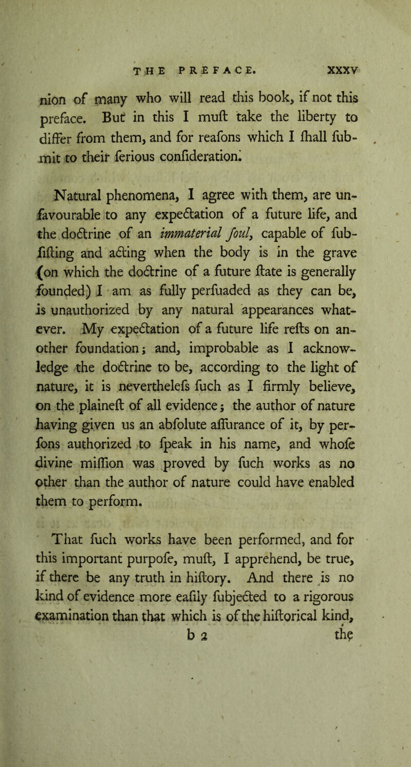 nion of many who will read this book, if not this preface. But in this I muft take the liberty to differ from them, and for reafons which I fhall fub- mit to their ferious confiderationi Natural phenomena, I agree with them, are un- favourable to any expedition of a future life, and the doftrine of an immaterial foul, capable of fub- filling and adling when the body is in the grave (on which the dodlrine of a future ftate is generally founded) I am as fully perfuaded as they can be, is unauthorized by any natural appearances what- ever. My expectation of a future life refts on an- other foundation; and, improbable as I acknow- ledge the doctrine to be, according to the light of nature, it is neverthelefs fuch as I firmly believe, on the plained: of all evidence; the author of nature having given us an abfolute afiiirance of it, by per- fons authorized to fpeak in his name, and whole divine million was proved by fuch works as no other than the author of nature could have enabled them to perform. That fuch works have been performed, and for this important purpofe, muft, I apprehend, be true, if there be any truth in hiftory. And there is no kind of evidence more eafiiy fubjecfted to a rigorous examination than that which is of the hiftorical kind, b 2 the