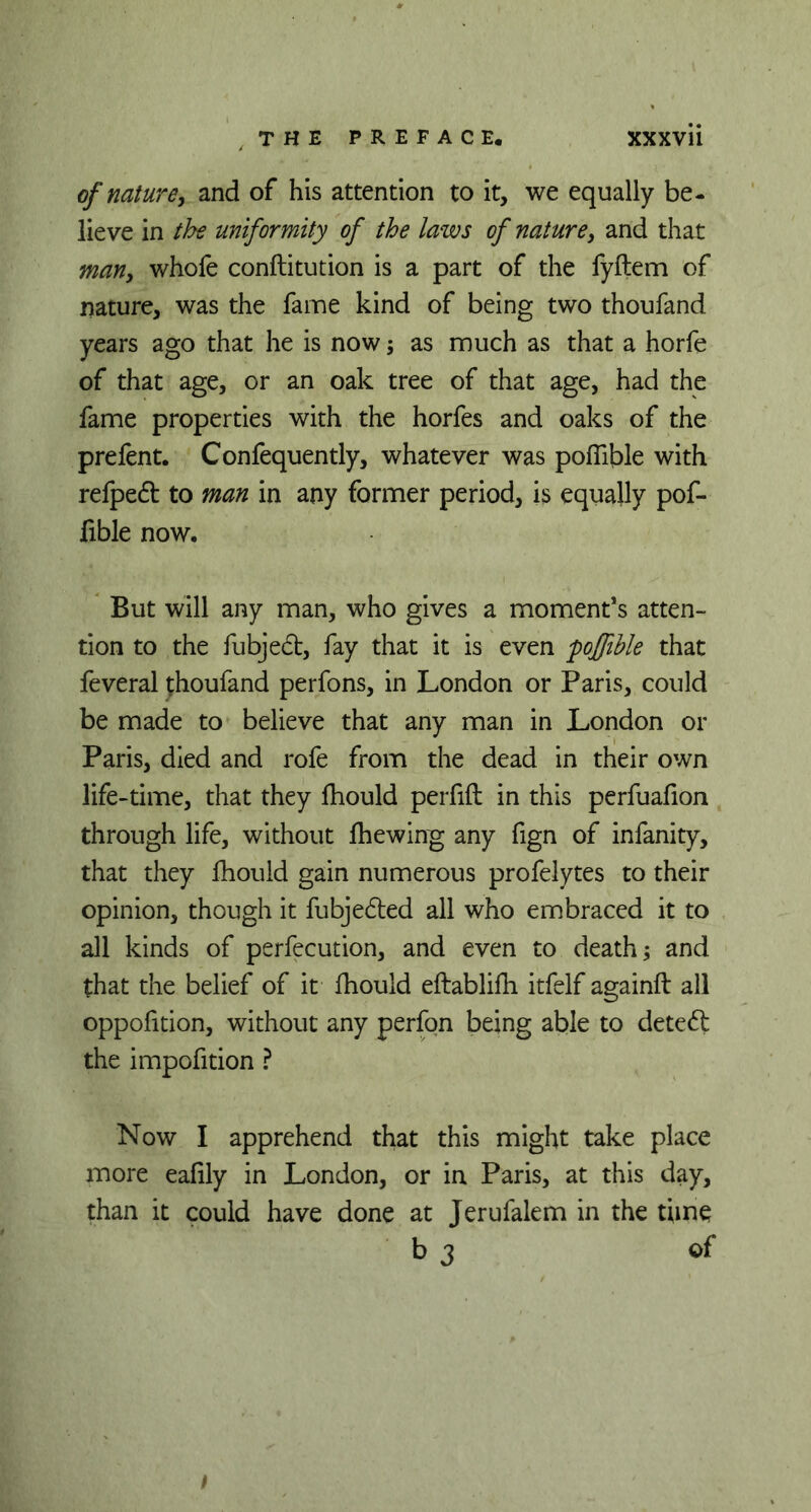 of nature, and of his attention to it, we equally be- lieve in the uniformity of the laws of nature, and that man, whofe conftitution is a part of the fyftem of nature, was the fame kind of being two thoufand years ago that he is now ; as much as that a horfe of that age, or an oak tree of that age, had the fame properties with the horfes and oaks of the prefent. Confequently, whatever was poffible with refpedt to man in any former period, is equally pof- fible now. But will any man, who gives a moment’s atten- tion to the fubjedt, fay that it is even poffible that feveral thoufand perfons, in London or Paris, could be made to believe that any man in London or Paris, died and rofe from the dead in their own life-time, that they fhould perfift in this perfuafion through life, without fhewing any fign of infanity, that they fhould gain numerous profelytes to their opinion, though it fubjedled all who embraced it to all kinds of perfecution, and even to death; and that the belief of it fhould eftablifh itfelf againft all oppofition, without any perfon being able to detedt; the impofition ? Now I apprehend that this might take place more eafily in London, or in Paris, at this day, than it could have done at Jerufalem in the time b 3 of I