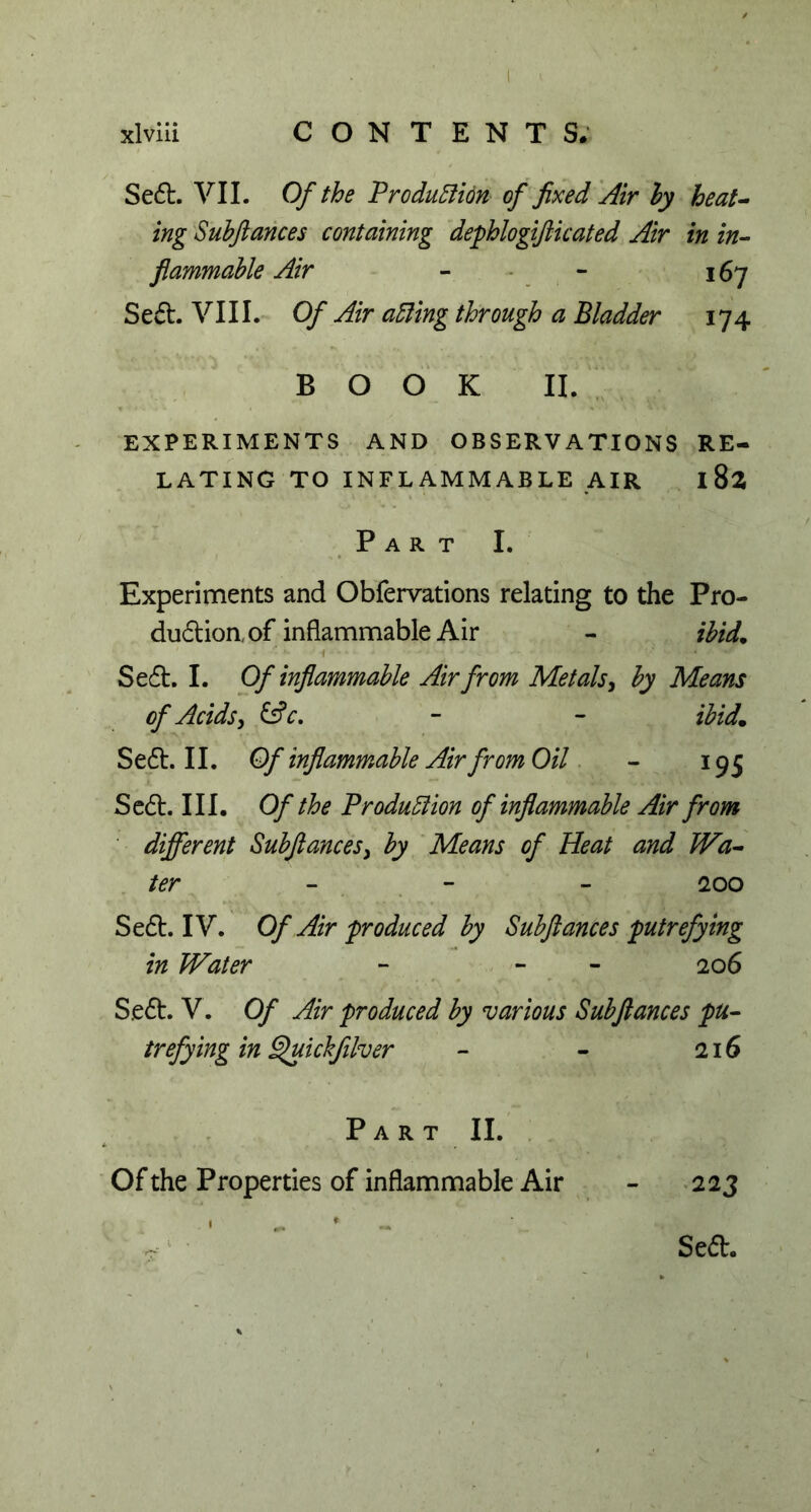 . r * , ■. ■ xlviii CONTENTS; Se6l. VII. Of the ’Production of fixed Air ly heat- ing Subftances containing dephlogifticated Air in in- flammable Air - - 167 Se£h VIII. Of Air ading through a Bladder 174 BOOK II. EXPERIMENTS AND OBSERVATIONS RE- LATING TO INFLAMMABLE AIR I 82 Part I. Experiments and Obfervations relating to the Pro- dudion. of inflammable Air - ibid. Se6t. I. Of inflammable Air from Metals, by Means of Acids, &c. - - ibid. Se£t. II. Of inflammable Air from Oil - 195 Se<5t. III. Of the Production of inflammable Air from different Subftances, by Means of Heat and Wa- ter 200 Se£t. IV. Of Air produced by Subftances putrefying in Water - - 206 S.e6h V. Of Air produced by various Subftances pu- trefying in Quickfilver - - 216 Part II. Of the Properties of inflammable Air - 223 Seft.