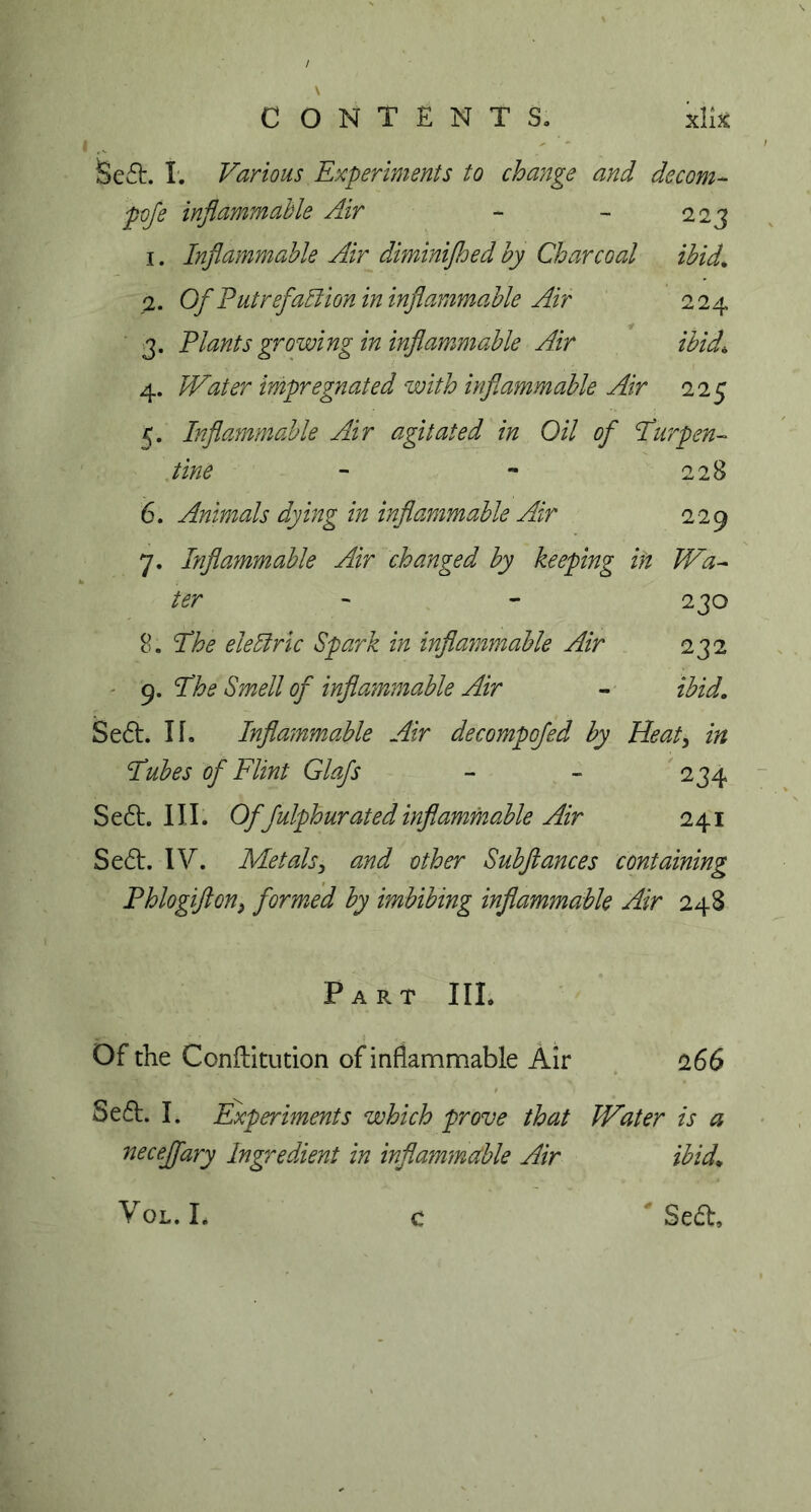 / \ CONTENTS. kite Se£L I. Various Experiments to change and decom- pofe inflammable Air - - 223 1. Inflammable Air diminijhed by Charcoal ibid. 2. Of Put reflation in inflammable Air 224 3. Plants growing in inflammable Air ibid\ 4. Water impregnated with inflammable Air 225 5. Inflammable Air agitated in Oil of Turpen- tine - - 228 6. Animals dying in inflammable Air 229 7. Inflammable Air changed by keeping in Wa- ter - - 230 8. The eleliric Spark in inflammable Air 232 9. Smell of inflammable Air - Se£t. II. Inflammable Air decompofed by Heat, in Tubes of Flint Glafs - - 234 Se£t. III. Of fulphurated inflammable Air 241 Se£t. IV. Metals, and other Subflances containing Phlogifton} formed by imbibing inflammable Air 248 Part III. Of the Conftitution of inflammable Air 266 Se6t. I. Experiments which prove that Water is a neceffary Ingredient in inflammable Air ibid. c