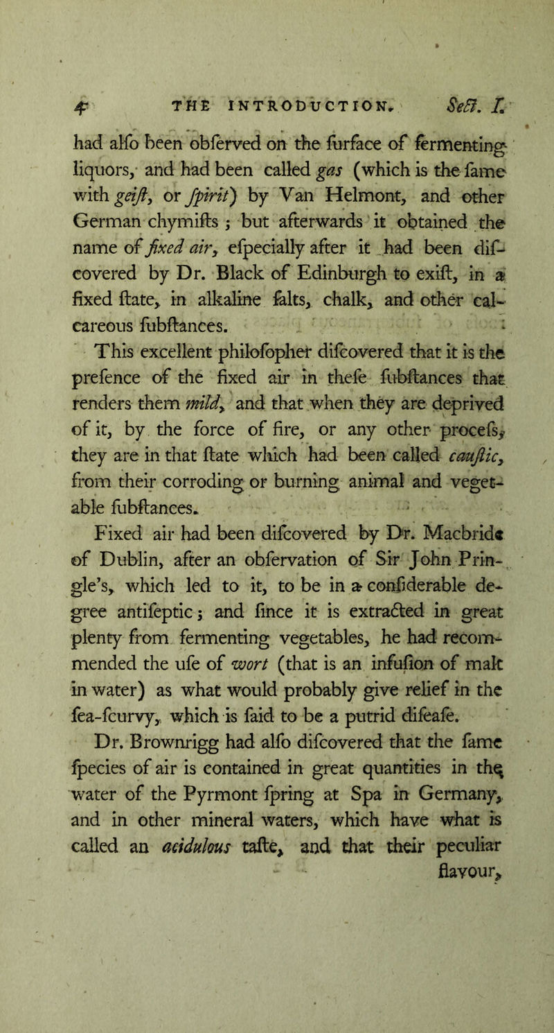 4* THE INTRODUCTION, I% had alfo been obferved on the furface of fermenting liquors, and had been called gas (which is the fame with geifty or fptrit) by Van Helmont, and other German chymifls ; but afterwards it obtained the name of fixed airy efpecially after it had been dis- covered by Dr. Black of Edinburgh to exifl, in a? fixed flate,, in alkaline falts, chalk, and other cal- careous fubflances. This excellent philofopher difcovered that it is the prefence of the fixed air in thefe fubflances that renders them mildy and that when they are deprived of it, by the force of fire, or any other procefs* they are in that flate which had been called caufiicy from their corroding or burning animal and veget- able fubflances. Fixed air had been difcovered by Dr. Macbrid® of Dublin, after an obfervation of Sir John Prin- gle’s, which led to it, to be in ar confiderable de- gree antifeptics and fince it is extradled in great plenty from fermenting vegetables, he had recom- mended the ufe of wort (that is an infufion of mak in water) as what would probably give relief in the fea-fcurvy,, which is faid to be a putrid difeafe. Dr. Brownrigg had alfo difcovered that the fame fpecies of air is contained in great quantities in th^ water of the Pyrmont fpring at Spa in Germany,, and in other mineral waters, which have what is called an acidulous tafle, and that their peculiar flavour*