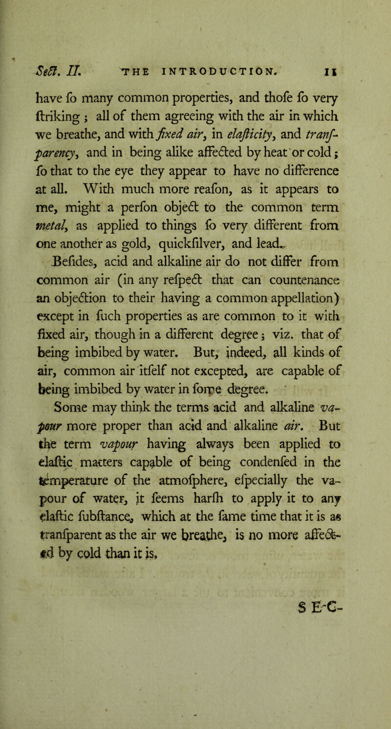 have fo many common properties, and thofe fo very ftriking ; all of them agreeing with the air in which we breathe, and with fixed air, in elafticity, and tranf- parency, and in being alike affedted by heat or cold; fo that to the eye they appear to have no difference at all. With much more reafon, as it appears to me, might a perfon objedt to the common term metal) as applied to things fo very different from one another as gold, quickfilver, and lead., Befides, acid and alkaline air do not differ from common air (in any refpedt that can countenance an objedtion to their having a common appellation) except in fuch properties as are common to it with fixed air, though in a different degree; viz. that of being imbibed by water. But, indeed, all kinds of air, common air itfelf not excepted, are capable of being imbibed by water in force degree. Some may think the terms acid and alkaline va- pour more proper than acid and alkaline air. But the term vapour having always been applied to elaftic matters capable of being condenfed in the feimperature of the atmofphere, efpecially the va- pour of water, it feems harfh to apply it to any elaftic fubftance, which at the fame time that it is a« tranfparent as the air we breathe, is no more affeSs- td by cold than it is, SEC-