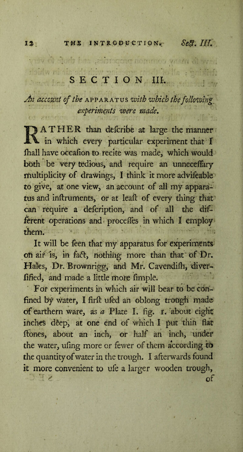 SECTION III. An account of the apparatus with which the following, experiments were made. RATHER than defcribe at large the manner in which every particular experiment that I fhall have occaiion to recite was made, which would both be very tedious, and require an unnecefTary multiplicity of drawings, I think it more advifeable to give, at one view, an account of all my appara- tus and inftruments, or at leaf! of every thing that can require a defcription, and of all the dif- ferent operations and proceffes in which I employ them. It will be feen that my apparatus for experiments oti air is, in faft, nothing more than that of Dr. Hales, Dr. Brownrigg, and Mr. Cavendifli, diver- fified, and made a little more fimple. For experiments in which air will bear to be con- fined by water, I firft ufed an oblong trough made of earthern ware, as a Plate I. fig. r. about eight inches deep, at one end of which I put thin flat ftones, about an inch, or half an inch, under the water, ufing more or fewer of them according to the quantity of water in the trough. I afterwards found it more convenient to ufe a larger wooden trough, 2 of