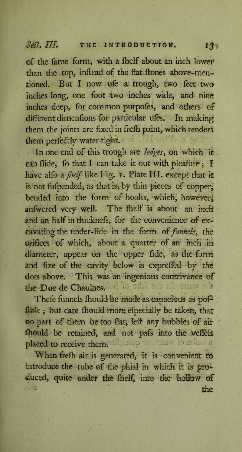 of the fame form, with a fhelf about an inch lower than the top, inftead of the flat ftones above-men- tioned. But I now ufe a trough, two feet two inches long, one foot two inches wide* and nine inches deep, for common purpofes, and others of different dimenfions for particular ufes. In making them the joints are fixed in frefh paint, which renders them perfectly water tight. In one end of this trough are ledges, on which it can Hide, fo that I can take it out with pleafure; I have alfo a fiyelf like Fig. i. Plate III. except that it is not fufpended, as that is, by thin pieces of copperj bended into the form of hooks, which, howeverj anfwered very well. The fhelf is about an inch and an half in thicknefs, for the convenience of ex- cavating the under-fide in the form of funnels, the orifices of which, about a quarter of an inch in diameter, appear on the upper fide, as die form and fize of the cavity below is exprefied by the dots above. This was an ingenious contrivance of the Due de Chaulnes. > Thefe funnels fhould be made as capacious as poP lible ; but care fhould more efpecialiy be taken, that no part of them be too flat, left any bubbles of air fhould be retained, and not pafs into the vefiels placed to receive them. When frefh air is generated, it is convenient to introduce the tube of the phial in which it is pro- duced, quite under the fhelf, into the hollow: of ; the