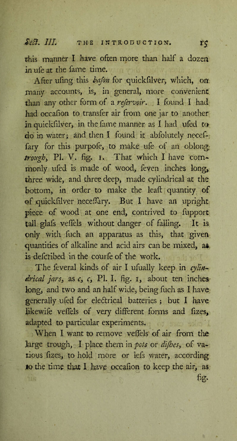 this manner I have often more than half a dozen in ufe at the fame time. After ufmg this bajon for quickfilver, which, on many accounts, is, in general, more convenient than any other form of a refer voir. I found I had had occafion to transfer air from one jar to another in quickfilver, in the fame manner as I had ufed to do in water; and then I found it abfolutely necef- faiy for this purpofe, to make life of an oblong; trough, PI. V. fig. i. That which I have com- monly ufed is made of wood, feven inches long, three wide, and three deep, made cylindrical at the bottom, in order to make the lead quantity of of quickfilver neceffary. But I have an upright piece of wood at one end, contrived to fupport tall glafs veffels without danger of falling. It is only with fuch an apparatus as this, that given quantities of alkaline and acid airs can be mixed, as is -defcribed in the courfe of the work. The feveral kinds of air I ufually keep in cylin- drical jars, as c> c> PL I. fig. i, about ten inches long, and two and an half wide, being fuch as I have generally ufed for eledcrical batteries ; but I have likewife veffels of very different forms and fizes, adapted to particular experiments. When I want to remove veffels of air from the Jarge trough, I place them in pots or di/hes, of va- rious fizes, to hold more or lefs water, according lo the time that I have occafion to keep the air, as fig-