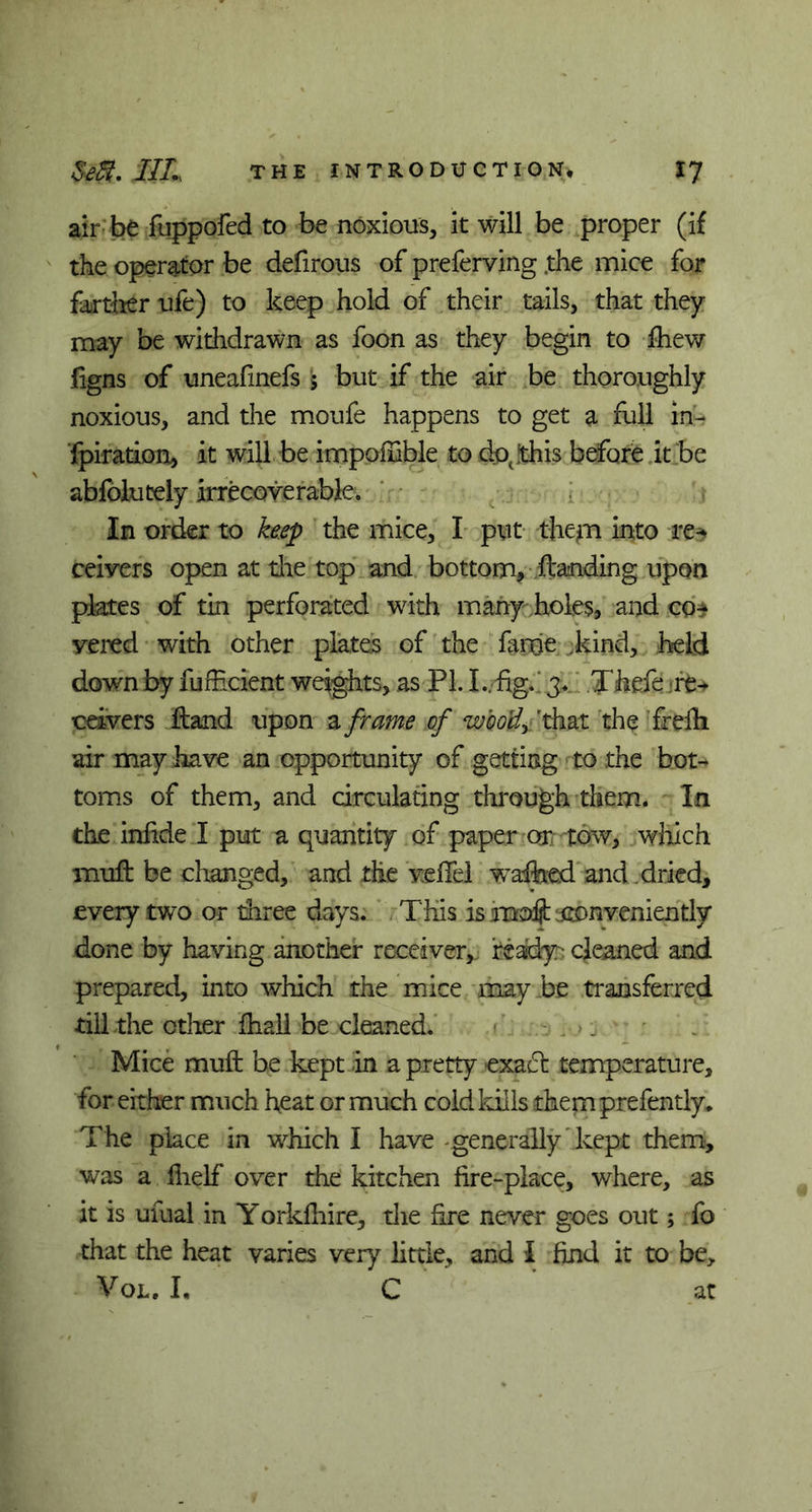 air be fuppofed to be noxious, it will be proper (if the operator be defirous of preferring .the mice for farther ufe) to keep hold of their tails, that they may be withdrawn as foon as they begin to fhew figns of uneafmefs 5 but if the air be thoroughly noxious, and the moufe happens to get a full in- fpiration, it will be impoffible to do(!this before it be abfolutely irrecoverable. In order to keep the mice, I put them into re^ reivers open at tire top and bottom, ftanding upon plates of tin perforated with many holes, and co* vered with other plates of the feme kind, held down by fufficient weights, as PL I ..fig.' 3. Xhde.-re+ ceivers ftand upon a frame of woo'dy 'that the frefii air may have an opportunity of getting to the bot- toms of them, and circulating through them. In the infide I put a quantity of paper or tow, which mull be changed, and the vefifel waited and dried, every two or three days. This is moft ittonveniently done by having another receiver, feady: cleaned and prepared, into which the mice may be transferred till the other fhall be cleaned. Mice muft be kept in a pretty exact temperature, for either much heat or much cold kills thernprefently* The place in which I have generally kept them, was a fiielf over the kitchen fire-place, where, as it is ufual in Yorkfiiire, die fire never goes out; fo that the heat varies very little, and I find it to be, Vol. I, C at