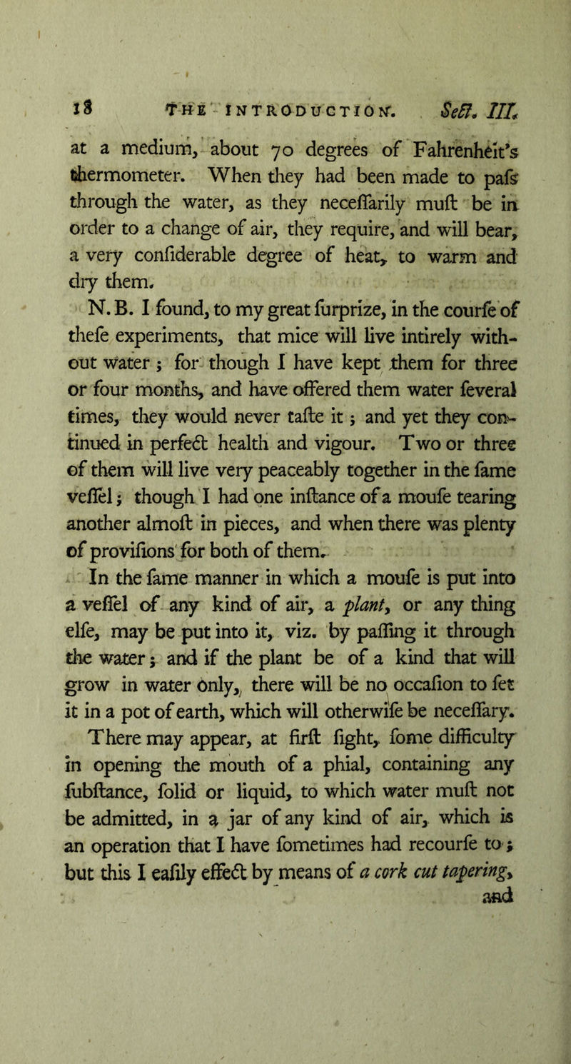 at a medium, about 70 degrees of Fahrenheit’s thermometer. When they had been made to pafs through the water, as they neceflarily muft be in order to a change of air, they require, and will bear, a very confiderable degree of heat* to warm and dry them. N. B. I found, to my great furprize, in the courfe of thefe experiments, that mice will live intirely with- out water; for though I have kept them for three or four months, and have offered them water feveral times, they would never tafte it; and yet they con- tinued in perfedt health and vigour. Two or three of them will live very peaceably together in the fame veflel; though I had one inflance of a moufe tearing another almoft in pieces, and when there was plenty of provifions for both of them. In the fame manner in which a moufe is put into a veflel of any kind of air, a planty or any thing elfe, may be put into it, viz. by paffing it through the water; and if the plant be of a kind that will grow in water only, there will be no occafton to fet it in a pot of earth, which will otherwife be neceflary. There may appear, at firft fight* fome difficulty in opening the mouth of a phial, containing any fubflance, folid or liquid, to which water muft not be admitted, in a jar of any kind of air, which is an operation that I have fometimes had recourfe to ; but this I eafily effeft by means of a cork cut taperingy