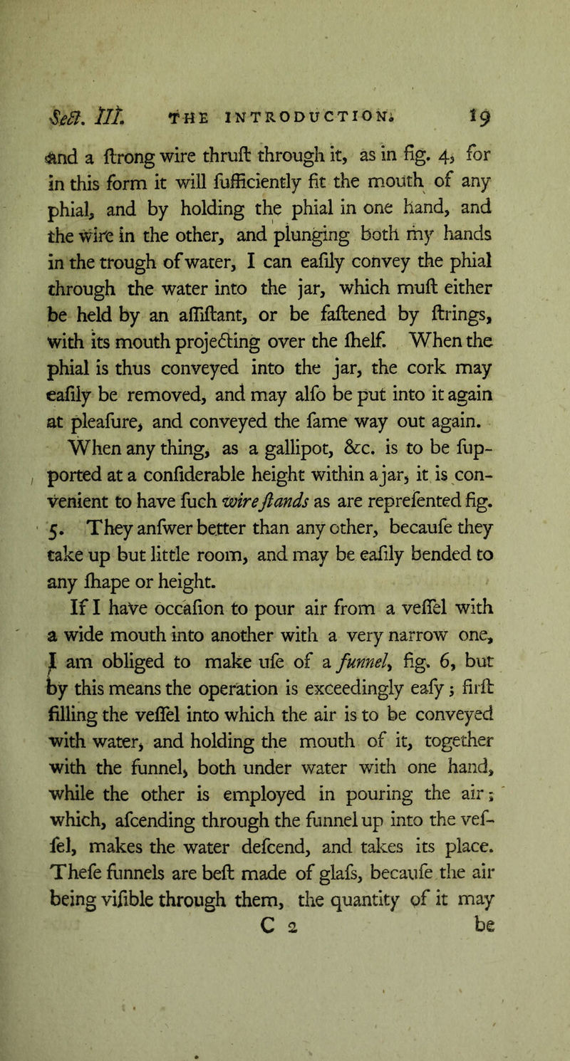 4md a ftrong wire thrutt through it, as in fig. 4, for in this form it will fufficiently fit the mouth of any phial, and by holding the phial in one hand, and the wire in the other, and plunging both my hands in the trough of water, I can eafily convey the phial through the water into the jar, which mull either be held by an affiftant, or be fattened by firings, with its mouth projecting over the fhelf. When the phial is thus conveyed into the jar, the cork may eafily be removed, and may alfo be put into it again at pleafure, and conveyed the fame way out again. When any thing, as a gallipot, See. is to be fup- ported at a confiderable height within ajar5 it is con- venient to have fuch wireftands as are reprefented fig. 5. They anfwer better than any other, becaufethey take up but little room, and may be eafily bended to any fhape or height. If I have occafion to pour air from a veffel with a wide mouth into another with a very narrow one, j[ am obliged to make ufe of a funnel, fig. 6, but by this means the operation is exceedingly eafy 5 firft filling the veffel into which the air is to be conveyed with water, and holding the mouth of it, together with the funnel, both under water with one hand, while the other is employed in pouring the air; which, attending through the funnel up into the vef- fel, makes the water dettend, and takes its place. Thefe funnels are beft made of glafs, becaufe the air being vifible through them, the quantity of it may C 2 be