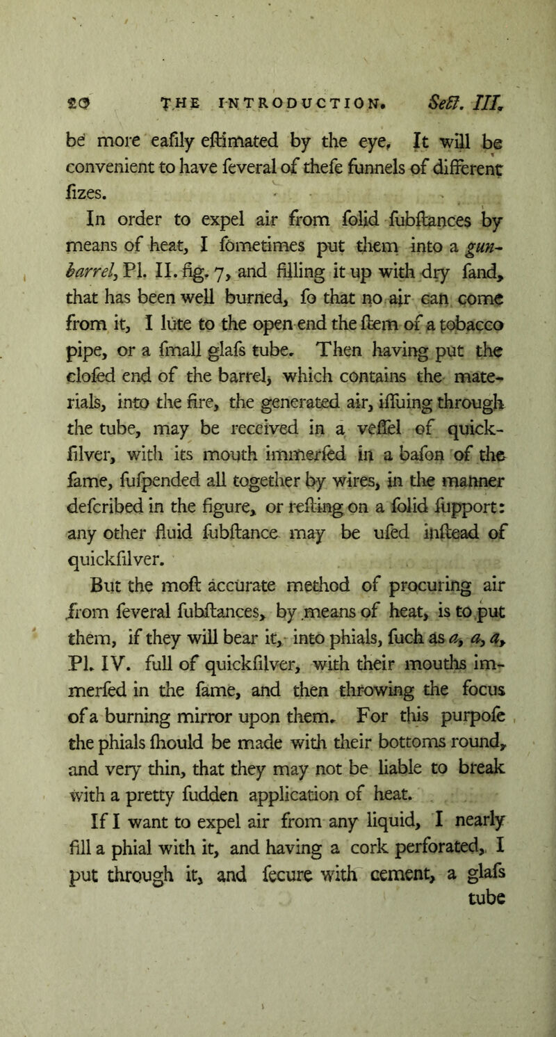 be’ more eafily eft'imated by the eye, It will be convenient to have feveral of thefe funnels of different fizes. In order to expel air from folid fubftances by means of heat, I fometimes put them into a gun- barrel, PL II. fig. 7, and filling it up with dry fand, that has been well burned, fo that no air can come from it, I lute to the open end the fem of a tobacco pipe, or a fmall glafs tube. Then having put the doled end of the barrel* which contains the mate- rials, into the fire, the generated air, iffuing through the tube, may be received in a veffel of quick- filver, with its mouth i miner fed in a bafon of the fame, fufpended all together by wires, in the manner defcribed in the figure* or reftingon a folid fupport: any other fluid fubftance may be ufed inftead of quickfilver. But the moft accurate method of procuring air from feveral fubftances* by means of heat, is to put them, if they will bear it, into phials, fuch as a, a, a, PL IV. full of quickfilver, with their mouths im- merfed in the fame, and then throwing the focus of a burning mirror upon them. For this purpofe the phials fhould be made with their bottoms round* and very thin, that they may not be liable to break with a pretty fudden application of heat. If I want to expel air from any liquid, I nearly fill a phial with it, and having a cork perforated* I put through it, and fecure with cement, a glafs tube