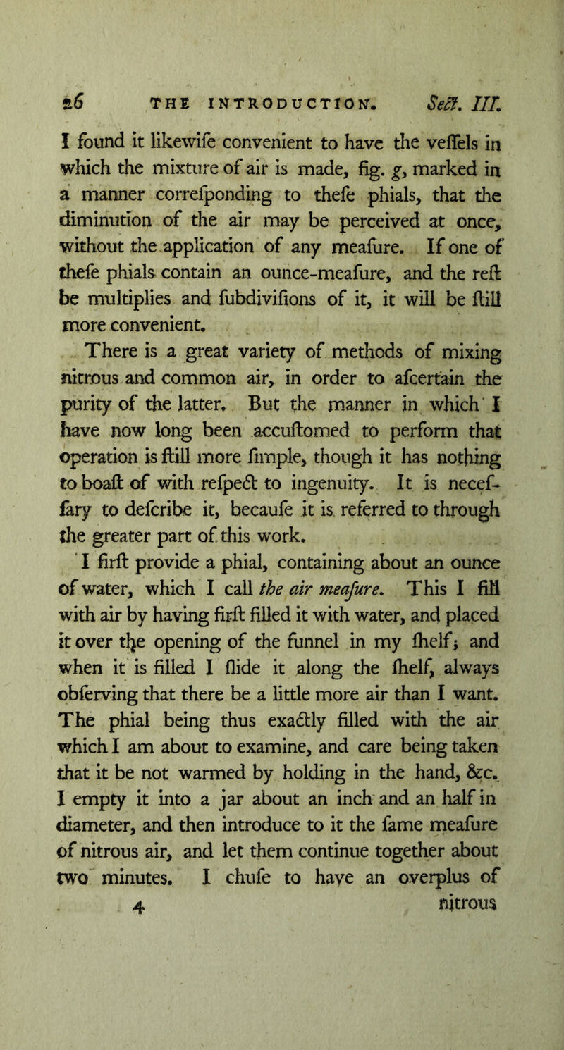 I found it likewife convenient to have the veflels in which the mixture of air is made, fig. g, marked in a manner correfponding to thefe phials, that the diminution of the air may be perceived at once, without the application of any meafure. If one of thefe phials contain an ounce-meafure, and the reft be multiplies and fubdivifions of it, it will be flill more convenient. There is a great variety of methods of mixing nitrous and common air, in order to afcertain the purity of the latter. But the manner in which I have now long been accuftomed to perform that operation is flill more fimple, though it has nothing to boaft of with refpeft to ingenuity. It is necef- fary to defcribe it, becaufe it is referred to through the greater part of this work. I firft provide a phial, containing about an ounce of water, which I call the air meafure. This I fill with air by having firft filled it with water, and placed it over t\}t opening of the funnel in my fhelf j and when it is filled I flide it along the fhelf, always obferving that there be a little more air than I want. The phial being thus exadtly filled with the air which I am about to examine, and care being taken that it be not warmed by holding in the hand, &c. I empty it into a jar about an inch and an half in diameter, and then introduce to it the fame meafure of nitrous air, and let them continue together about two minutes. I chufe to have an overplus of