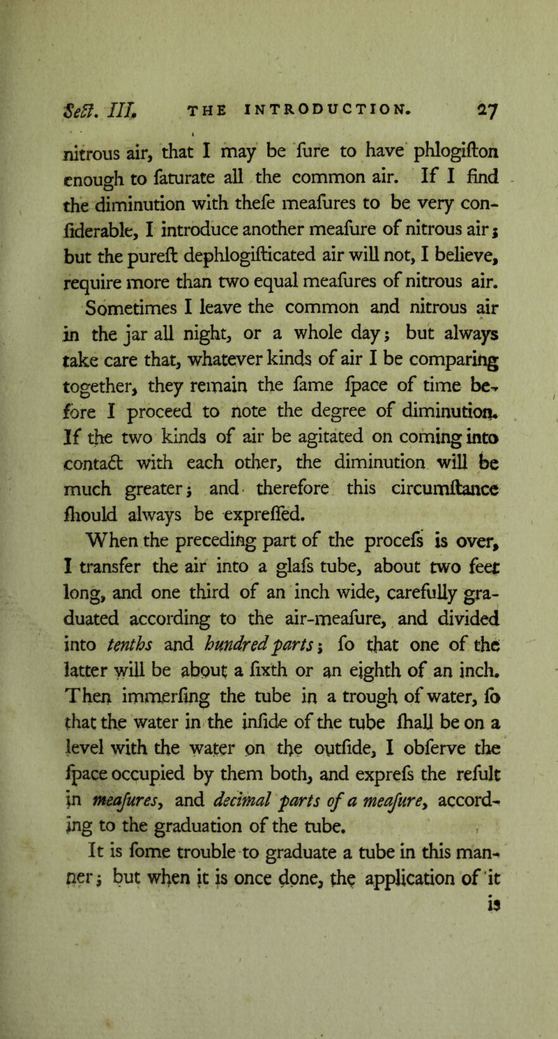 nitrous air, that I may be fure to have phlogifton enough to faturate all the common air. If I find the diminution with thefe meafures to be very con- fiderable, I introduce another meafure of nitrous air j but the pureft dephlogifticated air will not, I believe, require more than two equal meafures of nitrous air. Sometimes I leave the common and nitrous air in the jar all night, or a whole day; but always take care that, whatever kinds of air I be comparing together, they remain the fame fpace of time be-* fore I proceed to note the degree of diminution* If the two kinds of air be agitated on coming into contad with each other, the diminution will be much greater 5 and therefore this circumftance fliould always be expreffed. When the preceding part of the procefs is over, I transfer the air into a glafs tube, about two feet long, and one third of an inch wide, carefully gra- duated according to the air-meafure, and divided into tenths and hundred parts j fo that one of the latter will be about a fixth or an eighth of an inch. Then immerfing the tube in a trough of water, fo that the water in the infide of the tube fhall be on a level with the water pn the oytfide, I obferve the fpace occupied by them both, and exprefs the refult in meafures, and decimal farts of a meafure, accord- ing to the graduation of the tube. It is fome trouble to graduate a tube in this man- ner j but when it is once done, the application of it is