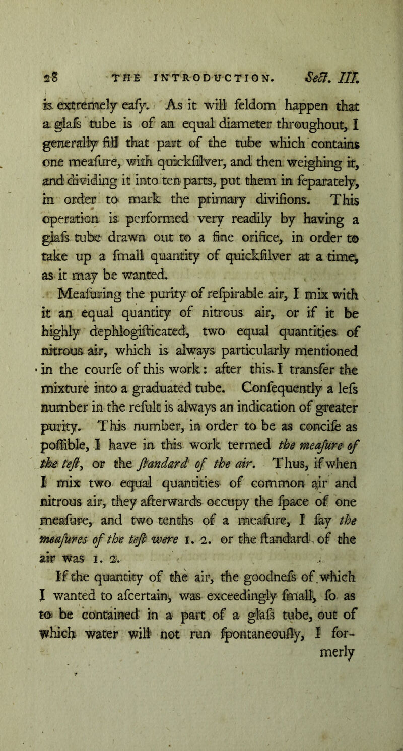 is extremely eafy. As it will feldom happen that a glafs tube is of an equal diameter throughout, I generally frB that part of the tube which contains one meafure, with quiekfiver, and then weighing it, and dividing it into ten parts, put them in feparately, in order to mark the primary divifions. This operation is performed very readily by having a giafs tube drawn out to a fine orifice, in order to take up a fmall quantity of quicksilver at a time, as it may be wanted. Measuring the purity of refpirable air, I mix with it an equal quantity of nitrous air, or if it be highly dephlogifbicated, two equal quantities of nitrous air, which is always particularly mentioned • in the courfe of this work: after this-1 transfer the mixture into a graduated tube. Confequently a lefs number in the refult is always an indication of greater purity. This number, in order to be as concife as pofftble, 1 have in this work termed the meafure of the tefiy or the ftandard of the air. Thus, if when I mix two equal quantities of common air and nitrous air, they afterwards occupy the fpace of one meafure, and two tenths of a meafure, 1 lay the meafures of the teft were i. 2. or the ftandard. of the air was I. 2. If the quantity of the air, the goodnefs of. which I wanted to afeertain, was exceedingly fmall, fo as to be contained in a- part of a glafs tube, out of which water will not run Spontaneously, I for- merly